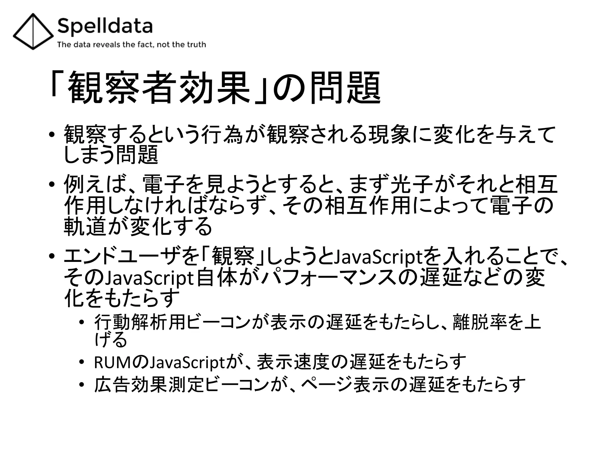 「観察者効果」の問題	
•  観察するという行為が観察される現象に変化を与えて
しまう問題	
  
•  例えば、電子を見ようとすると、まず光子がそれと相互
作用しなければならず、その相互作用によって電子の
軌道が変化する	
  
•  エンドユーザを「観察」しようとJavaScriptを入れることで、
そのJavaScript自体がパフォーマンスの遅延などの変
化をもたらす	
  
•  行動解析用ビーコンが表示の遅延をもたらし、離脱率を上
げる	
  
•  RUMのJavaScriptが、表示速度の遅延をもたらす	
  
•  広告効果測定ビーコンが、ページ表示の遅延をもたらす	
 