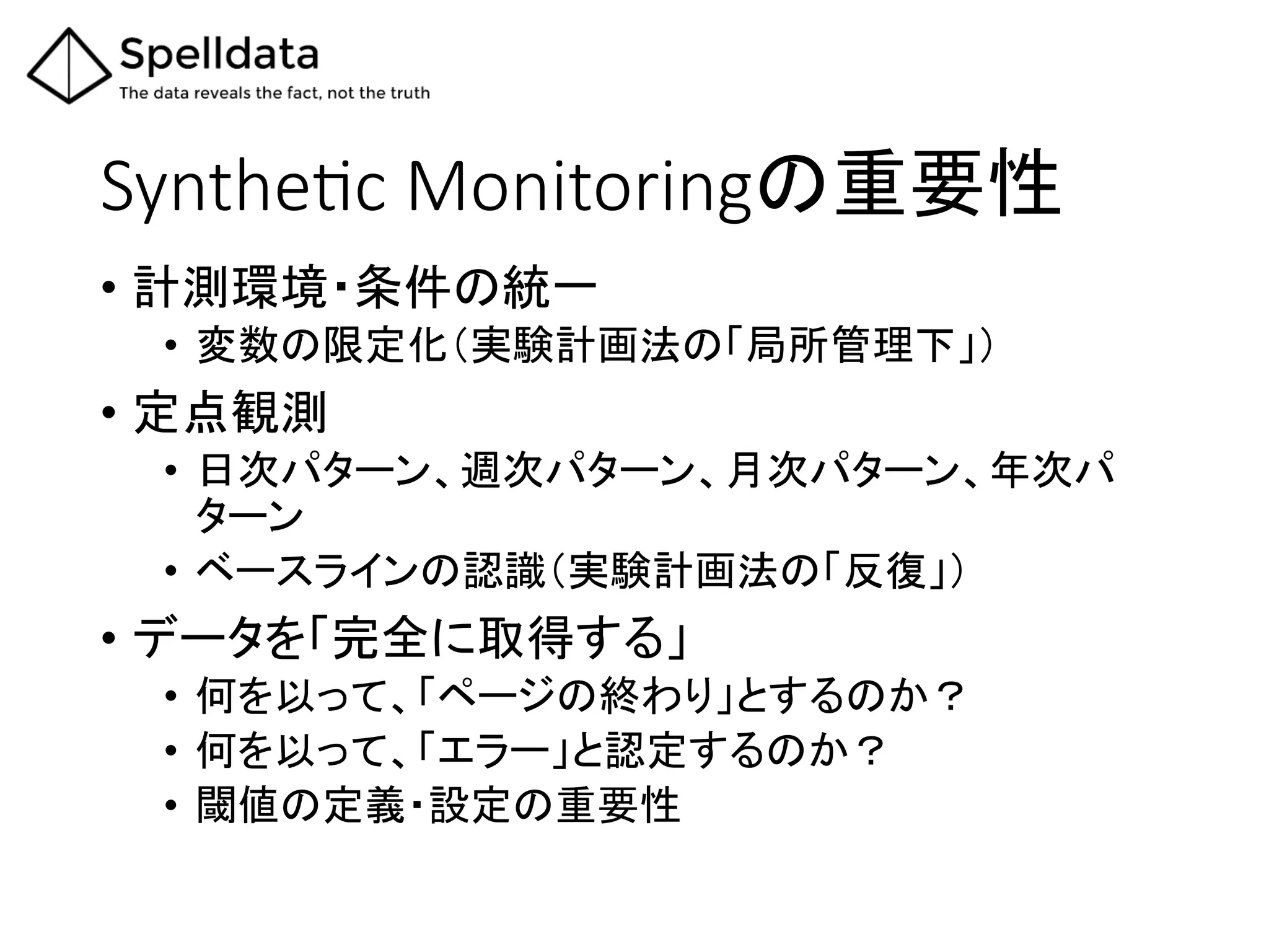 SyntheQc  Monitoringの重要性	
•  計測環境・条件の統一	
  
•  変数の限定化（実験計画法の「局所管理下」）	
  
•  定点観測	
  
•  日次パターン、週次パターン、月次パターン、年次パ
ターン	
  
•  ベースラインの認識（実験計画法の「反復」）	
  
•  データを「完全に取得する」	
  
•  何を以って、「ページの終わり」とするのか？	
  
•  何を以って、「エラー」と認定するのか？	
  
•  閾値の定義・設定の重要性	
  
 
