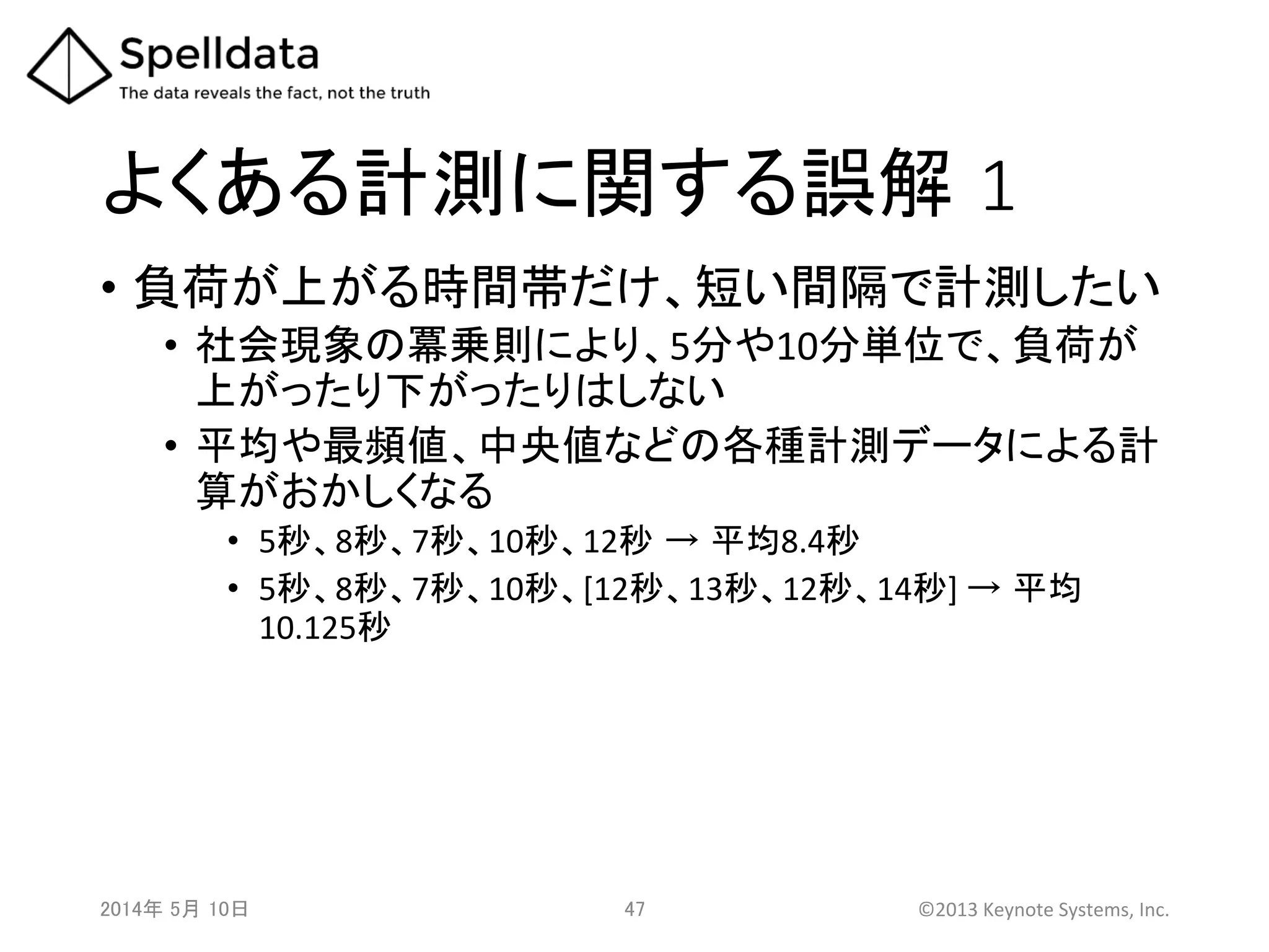 よくある計測に関する誤解 1	
•  負荷が上がる時間帯だけ、短い間隔で計測したい	
  
•  社会現象の冪乗則により、5分や10分単位で、負荷が
上がったり下がったりはしない	
  
•  平均や最頻値、中央値などの各種計測データによる計
算がおかしくなる	
  
•  5秒、8秒、7秒、10秒、12秒 → 平均8.4秒	
  
•  5秒、8秒、7秒、10秒、[12秒、13秒、12秒、14秒]	
  → 平均
10.125秒	
  
2014年 5月 10日 	
   47	
   ©2013	
  Keynote	
  Systems,	
  Inc.	
  
 