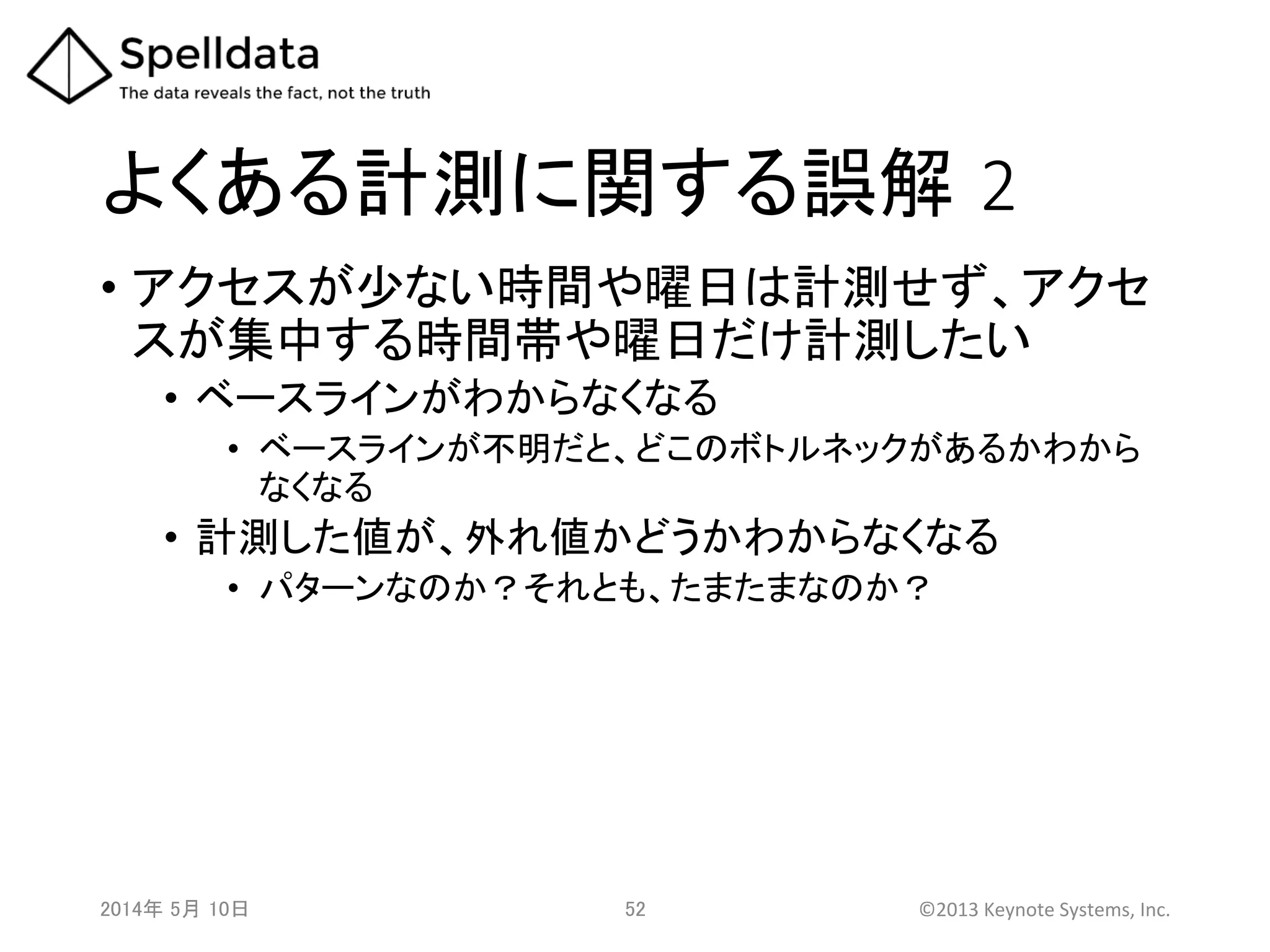 よくある計測に関する誤解 2	
•  アクセスが少ない時間や曜日は計測せず、アクセ
スが集中する時間帯や曜日だけ計測したい	
•  ベースラインがわからなくなる	
  
•  ベースラインが不明だと、どこのボトルネックがあるかわから
なくなる	
  
•  計測した値が、外れ値かどうかわからなくなる	
  
•  パターンなのか？それとも、たまたまなのか？	
  
2014年 5月 10日 	
   52	
   ©2013	
  Keynote	
  Systems,	
  Inc.	
  
 