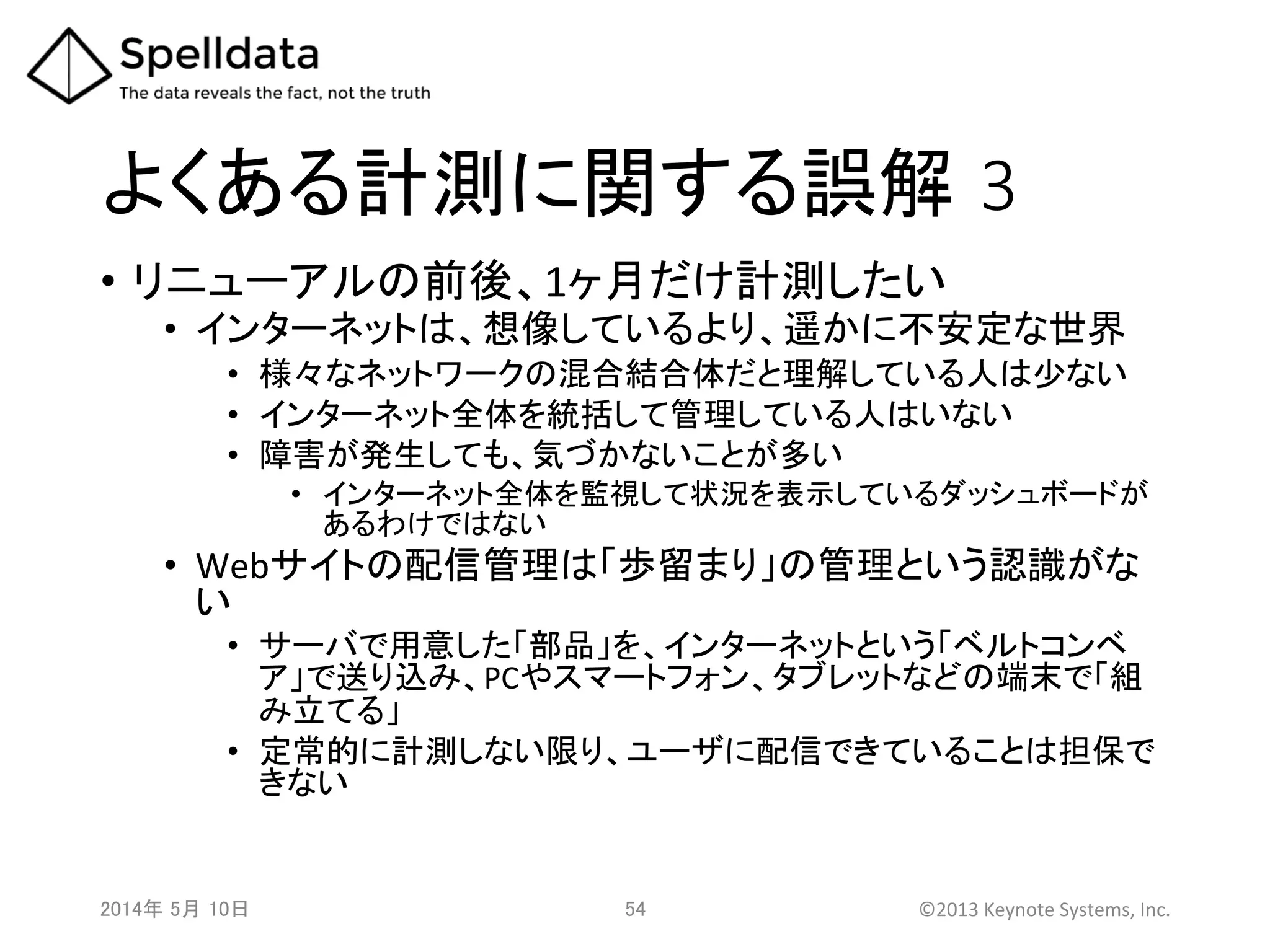 よくある計測に関する誤解 3	
•  リニューアルの前後、1ヶ月だけ計測したい	
•  インターネットは、想像しているより、遥かに不安定な世界	
  
•  様々なネットワークの混合結合体だと理解している人は少ない	
  
•  インターネット全体を統括して管理している人はいない	
  
•  障害が発生しても、気づかないことが多い	
  
•  インターネット全体を監視して状況を表示しているダッシュボードが
あるわけではない	
  
•  Webサイトの配信管理は「歩留まり」の管理という認識がな
い	
  
•  サーバで用意した「部品」を、インターネットという「ベルトコンベ
ア」で送り込み、PCやスマートフォン、タブレットなどの端末で「組
み立てる」	
  
•  定常的に計測しない限り、ユーザに配信できていることは担保で
きない	
  
2014年 5月 10日 	
   54	
   ©2013	
  Keynote	
  Systems,	
  Inc.	
  
 