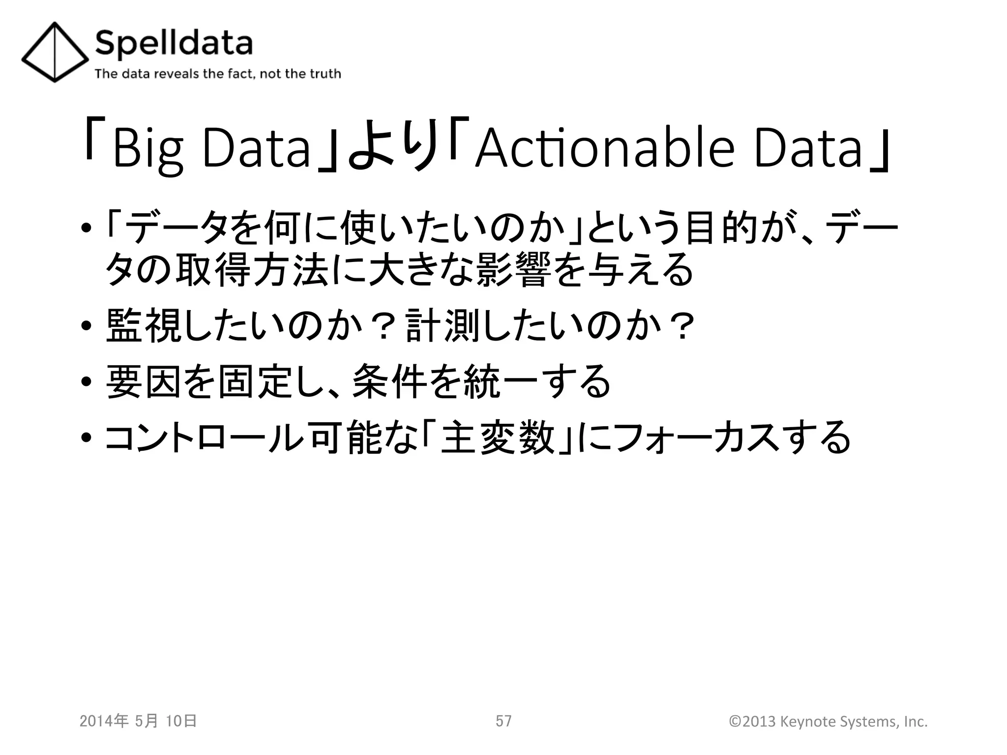 「Big  Data」より「AcQonable  Data」	
•  「データを何に使いたいのか」という目的が、デー
タの取得方法に大きな影響を与える	
  
•  監視したいのか？計測したいのか？	
  
•  要因を固定し、条件を統一する	
  
•  コントロール可能な「主変数」にフォーカスする	
2014年 5月 10日 	
   57	
   ©2013	
  Keynote	
  Systems,	
  Inc.	
  
 
