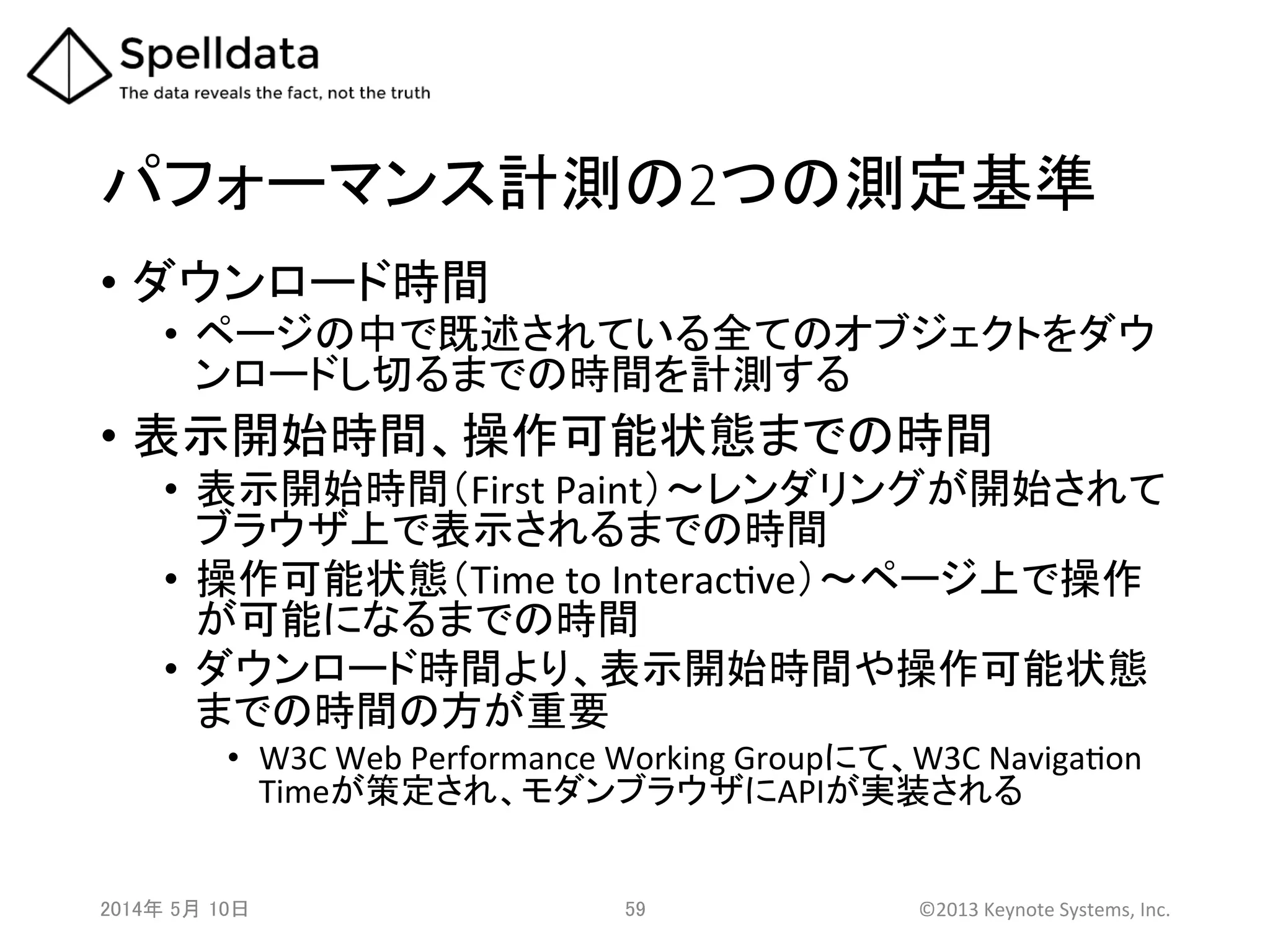 パフォーマンス計測の2つの測定基準	
•  ダウンロード時間	
  
•  ページの中で既述されている全てのオブジェクトをダウ
ンロードし切るまでの時間を計測する	
  
•  表示開始時間、操作可能状態までの時間	
  
•  表示開始時間（First	
  Paint）～レンダリングが開始されて
ブラウザ上で表示されるまでの時間	
  
•  操作可能状態（Time	
  to	
  InteracAve）～ページ上で操作
が可能になるまでの時間	
  
•  ダウンロード時間より、表示開始時間や操作可能状態
までの時間の方が重要	
  
•  W3C	
  Web	
  Performance	
  Working	
  Groupにて、W3C	
  NavigaAon	
  
Timeが策定され、モダンブラウザにAPIが実装される	
2014年 5月 10日 	
   59	
   ©2013	
  Keynote	
  Systems,	
  Inc.	
  
 