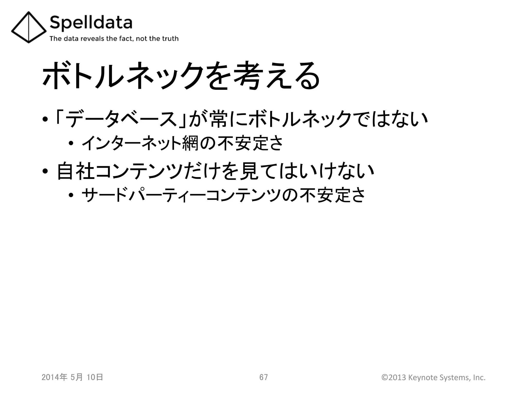 ボトルネックを考える	
•  「データベース」が常にボトルネックではない	
  
•  インターネット網の不安定さ	
  
•  自社コンテンツだけを見てはいけない	
  
•  サードパーティーコンテンツの不安定さ	
  
	
2014年 5月 10日 	
   67	
   ©2013	
  Keynote	
  Systems,	
  Inc.	
  
 