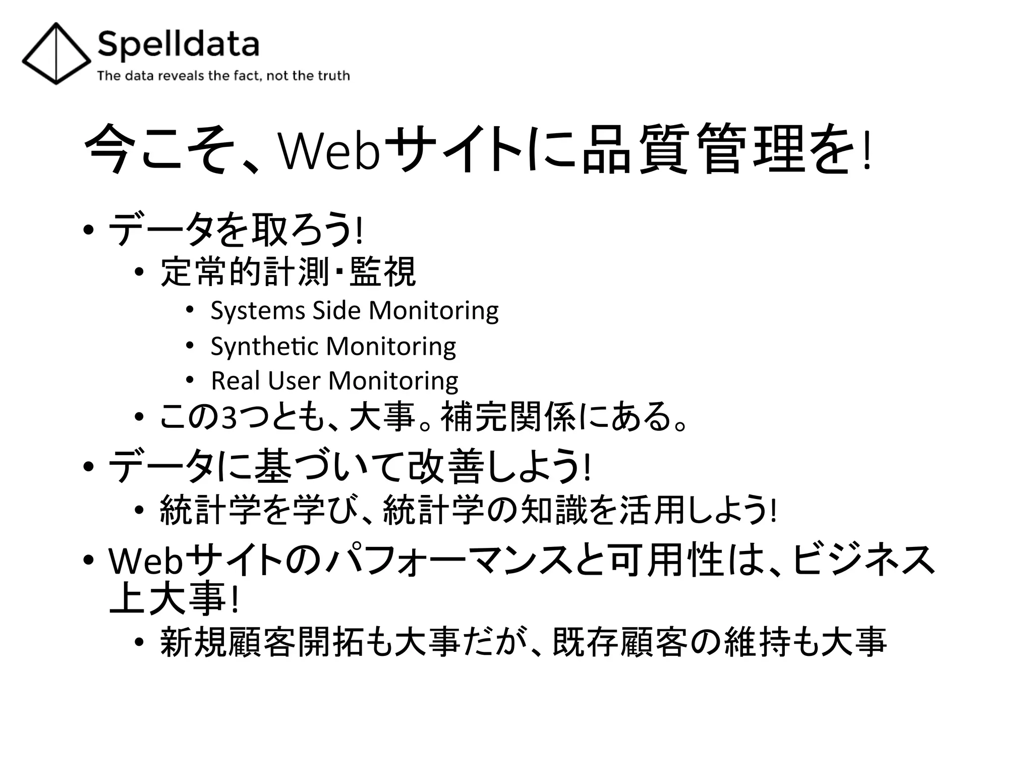 今こそ、Webサイトに品質管理を!	
•  データを取ろう!	
  
•  定常的計測・監視	
  
•  Systems	
  Side	
  Monitoring	
  
•  SyntheAc	
  Monitoring	
  
•  Real	
  User	
  Monitoring	
  
•  この3つとも、大事。補完関係にある。	
  
•  データに基づいて改善しよう!	
  
•  統計学を学び、統計学の知識を活用しよう!	
  
•  Webサイトのパフォーマンスと可用性は、ビジネス
上大事!	
  
•  新規顧客開拓も大事だが、既存顧客の維持も大事	
 