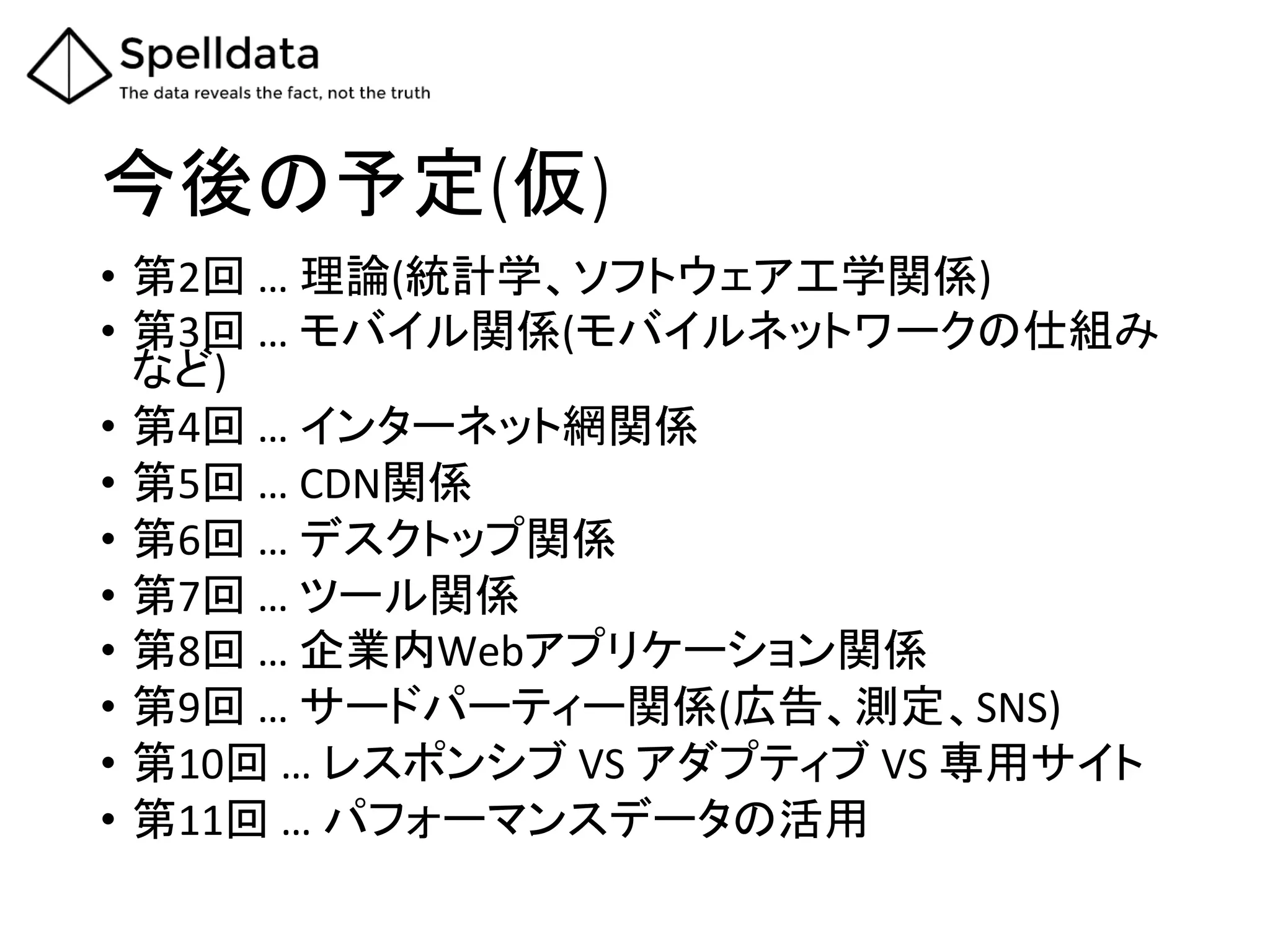 今後の予定(仮)	
•  第2回	
  …	
  理論(統計学、ソフトウェア工学関係)	
  
•  第3回	
  …	
  モバイル関係(モバイルネットワークの仕組み
など)	
  
•  第4回	
  …	
  インターネット網関係	
  
•  第5回	
  …	
  CDN関係	
  
•  第6回	
  …	
  デスクトップ関係	
  
•  第7回	
  …	
  ツール関係	
  
•  第8回	
  …	
  企業内Webアプリケーション関係	
  
•  第9回	
  …	
  サードパーティー関係(広告、測定、SNS)	
  
•  第10回	
  …	
  レスポンシブ	
  VS	
  アダプティブ	
  VS	
  専用サイト	
  
•  第11回	
  …	
  パフォーマンスデータの活用	
 