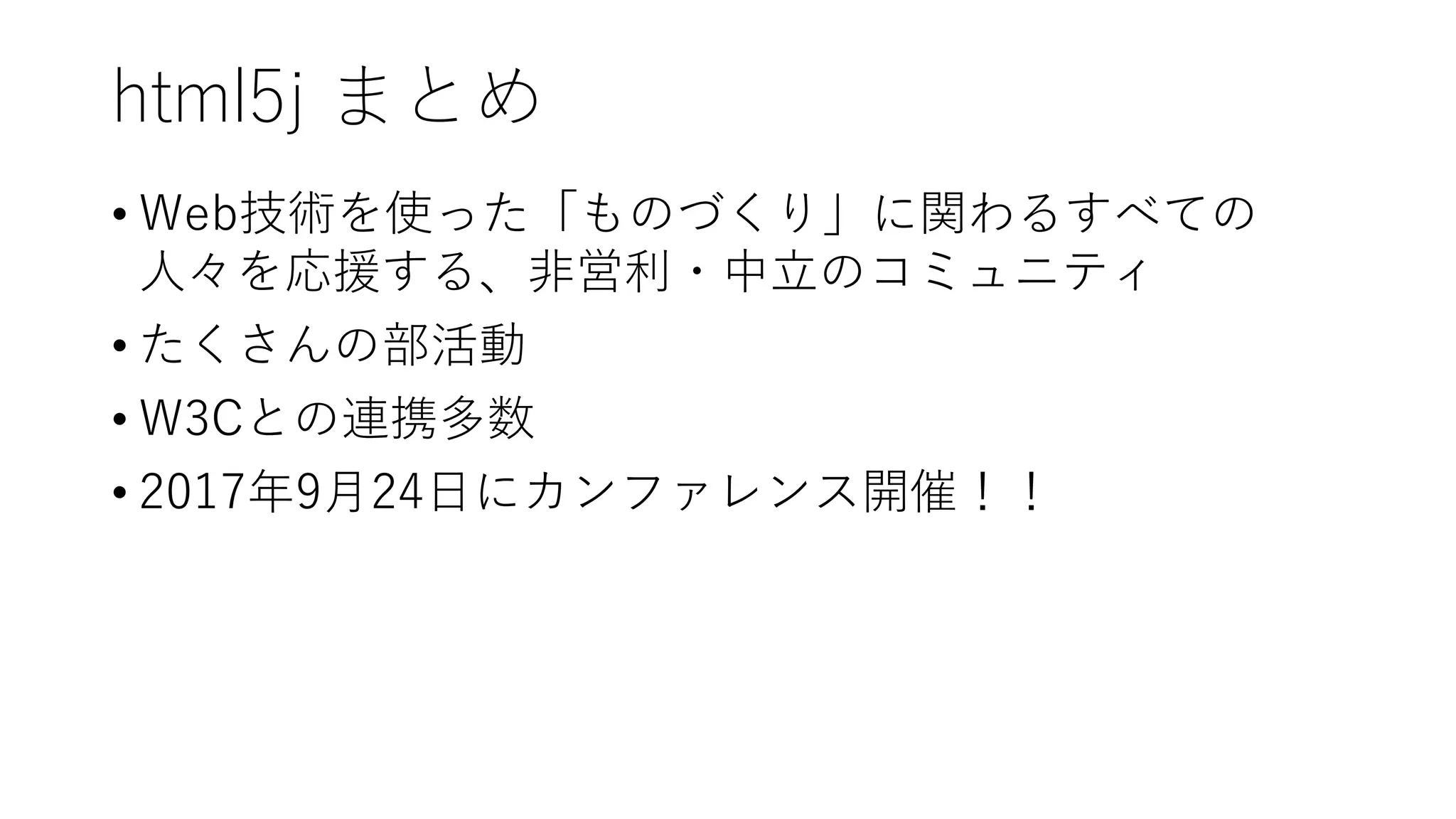 html5j まとめ
• Web技術を使った「ものづくり」に関わるすべての
人々を応援する、非営利・中立のコミュニティ
• たくさんの部活動
• W3Cとの連携多数
• 2017年9月24日にカンファレンス開催！！
 