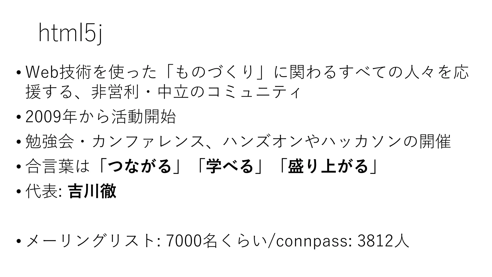 html5j
• Web技術を使った「ものづくり」に関わるすべての人々を応
援する、非営利・中立のコミュニティ
• 2009年から活動開始
• 勉強会・カンファレンス、ハンズオンやハッカソンの開催
• 合言葉は「つながる」「学べる」「盛り上がる」
• 代表: 吉川徹
• メーリングリスト: 7000名くらい/connpass: 3812人
 