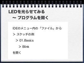 LEDを光らせてみる
 ∼ プログラムを開く
IDEのメニュー内の「ファイル」から
＞ スケッチの例
 ＞ 01.Basics
  ＞ Blink
を開く
 