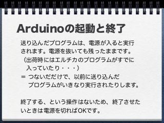 Arduinoの起動と終了
送り込んだプログラムは、電源が入ると実行
されます。電源を抜いても残ったままです。
（出荷時にはエルチカのプログラムがすでに
 入っていたり・・・）
＝ つないだだけで、以前に送り込んだ
  プログラムがいきなり実行されたりします。
終了する、という操作はないため、終了させた
いときは電源を切ればOKです。
 