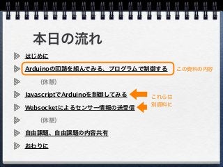 本日の流れ
はじめに
Arduinoの回路を組んでみる、プログラムで制御する
  （休憩）
JavascriptでArduinoを制御してみる
Websocketによるセンサー情報の送受信
  （休憩）
自由課題、自由課題の内容共有
おわりに
この資料の内容
これらは
別資料に
 