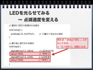 LEDを光らせてみる
  ∼ 点滅速度を変える
// 最初に1回だけ処理される部分
void setup() {
 pinMode(13, OUTPUT); // 13番ピンを出力に設定
}
// 繰り返し実行される部分
void loop() {
digitalWrite(13, HIGH); // LEDを点ける
delay(1000); // 1秒待つ
digitalWrite(13, LOW); // LEDを消す
delay(1000); // 1秒待つ
}
例えば「 delay(100); 」とか
にしてみる。
＝「0.1秒待つ」処理になる
 