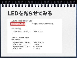 LEDを光らせてみる
// 最初に1回だけ処理される部分
const int LED = 9; // 9番ピンにLEDをつないでいる
void setup() {
 pinMode(LED, OUTPUT); // LEDに出力
}
// 繰り返し実行される部分
void loop() {
digitalWrite(LED, HIGH); // LEDを点ける
delay(1000); // 1秒待つ
digitalWrite(LED, LOW); // LEDを消す
delay(1000); // 1秒待つ
}
 