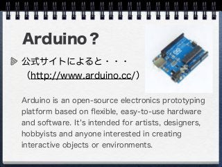 Arduino？
公式サイトによると・・・
（http://www.arduino.cc/）
Arduino is an open-source electronics prototyping
platform based on ﬂexible, easy-to-use hardware
and software. It's intended for artists, designers,
hobbyists and anyone interested in creating
interactive objects or environments.
 