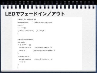 LEDでフェードイン／アウト
// 最初に1回だけ処理される部分
const int LED = 9; // 9番ピンにLEDをつないでいる
int i = 0;
void setup() {
pinMode(LED, OUTPUT); // LEDに出力
}
// 繰り返し実行される部分
void loop() {
for(i=0; i<255; i++) {
analogWrite(LED, i); // 出力を徐々に大きくしていく
delay(10); // 変化が目に見えるように遅延を加える
}
for(i=255; i>0; i--) {
analogWrite(LED, i); // 出力を徐々に小さくしていく
delay(10);
}
}
 