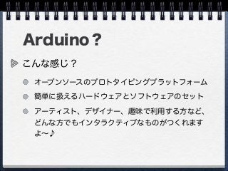 Arduino？
こんな感じ？
オープンソースのプロトタイピングプラットフォーム
簡単に扱えるハードウェアとソフトウェアのセット
アーティスト、デザイナー、趣味で利用する方など、
どんな方でもインタラクティブなものがつくれます
よ∼♪
 