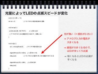 光量によってLEDの点滅スピードが変化
const int LED = 13;
int val = 0; // センサからの値を格納する変数
void setup() {
pinMode(LED, OUTPUT); // LEDに出力
// アナログの入力は自動設定されるので、記載しない
}
void loop() {
val = analogRead(0); // センサの値を読み込む
digitalWrite(LED, HIGH); // LEDをつける
delay(val); // センサの入力値が大きいほど遅延が大きくなる
digitalWrite(LED, LOW); // LEDを消す
delay(val);
}
光が強い（＝抵抗が小さい）
アナログ入力の電流が
  大きくなる
遅延が大きくなるので、
  LEDがゆっくり点滅
暗くなるとLEDの点滅が
  早くなる
 