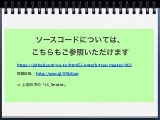 https://github.com/yo-to/html5j-entech/tree/master/001
短縮URL http://goo.gl/95bGuo
上記の中の「c1_Sensor」
ソースコードについては、
こちらもご参照いただけます
 