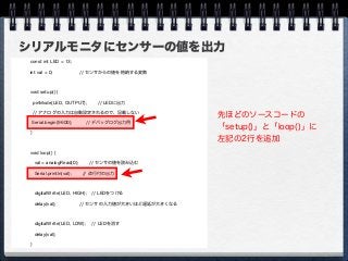 シリアルモニタにセンサーの値を出力
const int LED = 13;
int val = 0; // センサからの値を格納する変数
void setup() {
pinMode(LED, OUTPUT); // LEDに出力
// アナログの入力は自動設定されるので、記載しない
Serial.begin(9600); // デバッグログ出力用
}
void loop() {
val = analogRead(0); // センサの値を読み込む
 Serial.println(val); // 改行付の出力
digitalWrite(LED, HIGH); // LEDをつける
delay(val); // センサの入力値が大きいほど遅延が大きくなる
digitalWrite(LED, LOW); // LEDを消す
delay(val);
}
先ほどのソースコードの
「setup()」と「loop()」に
左記の2行を追加
 
