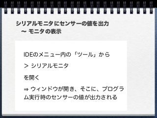 シリアルモニタにセンサーの値を出力
 ∼ モニタの表示
IDEのメニュー内の「ツール」から
＞ シリアルモニタ
を開く
ウィンドウが開き、そこに、プログラ
ム実行時のセンサーの値が出力される
 
