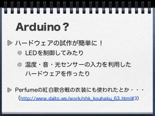 Arduino？
ハードウェアの試作が簡単に！
LEDを制御してみたり
温度・音・光センサーの入力を利用した
ハードウェアを作ったり
Perfumeの紅白歌合戦の衣装にも使われたとか・・・
（http://www.daito.ws/work/nhk_kouhaku_63.html#3）
 