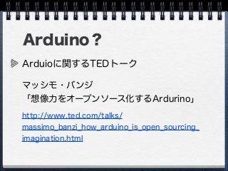 Arduino？
Arduioに関するTEDトーク
マッシモ・バンジ
「想像力をオープンソース化するArdurino」
http://www.ted.com/talks/
massimo_banzi_how_arduino_is_open_sourcing_
imagination.html
 