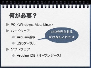 何が必要？
PC（Windows, Mac, Linux）
ハードウェア
Arduino基板
USBケーブル
ソフトウェア
Arduino IDE（オープンソース）
LEDを光らせる
だけならこれだけ
 
