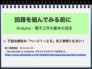 回路を組んでみる前に
Arduino・電子工作の基本の話を
第１回勉強会 セッション３：
「JavaScript と Arduino でオリジナルデバイスを作ろう」
http://www.slideshare.net/YoshihiroIwanaga/javascript-arduino
※ 下記の資料の「ページ１∼２５」をご参照ください！
 