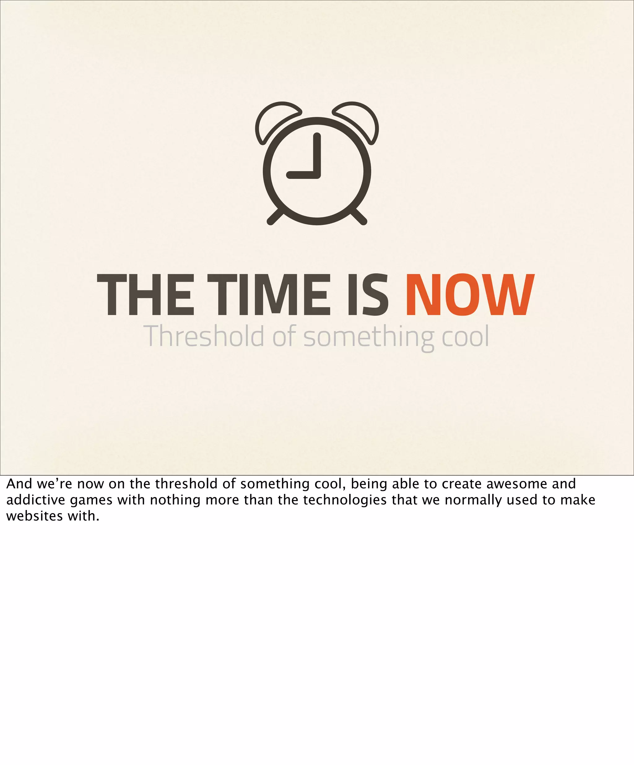 THE TIME IS NOW
                   Threshold of something cool



And we’re now on the threshold of something cool, being able to create awesome and
addictive games with nothing more than the technologies that we normally used to make
websites with.
 