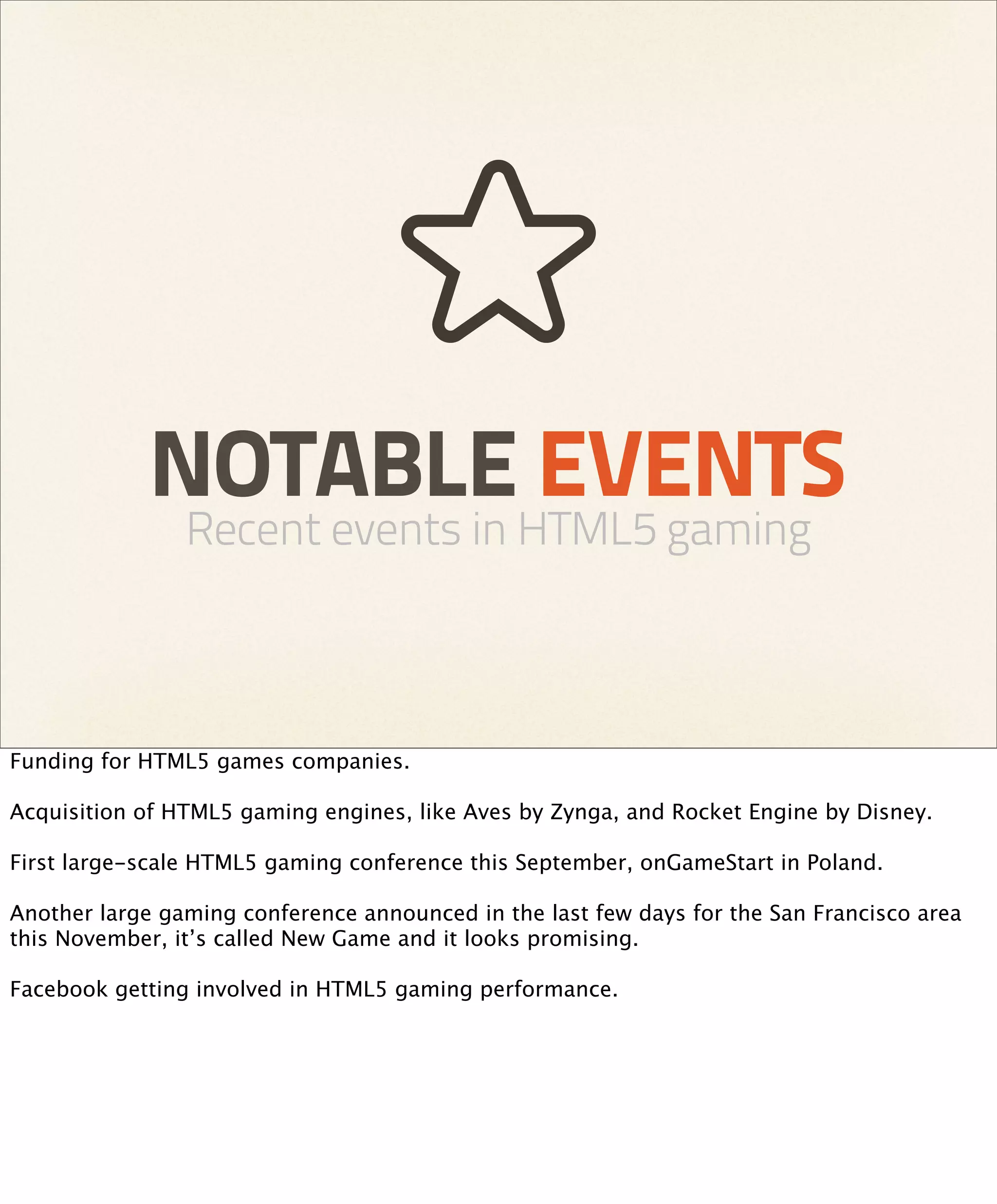 NOTABLE EVENTS
                Recent events in HTML5 gaming



Funding for HTML5 games companies.

Acquisition of HTML5 gaming engines, like Aves by Zynga, and Rocket Engine by Disney.

First large-scale HTML5 gaming conference this September, onGameStart in Poland.

Another large gaming conference announced in the last few days for the San Francisco area
this November, it’s called New Game and it looks promising.

Facebook getting involved in HTML5 gaming performance.
 