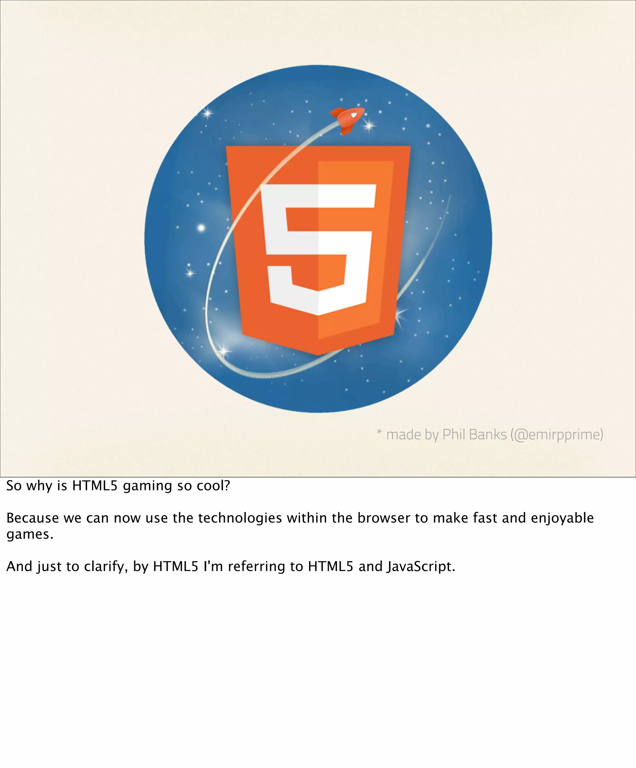 * made by Phil Banks (@emirpprime)


So why is HTML5 gaming so cool?

Because we can now use the technologies within the browser to make fast and enjoyable
games.

And just to clarify, by HTML5 I'm referring to HTML5 and JavaScript.
 
