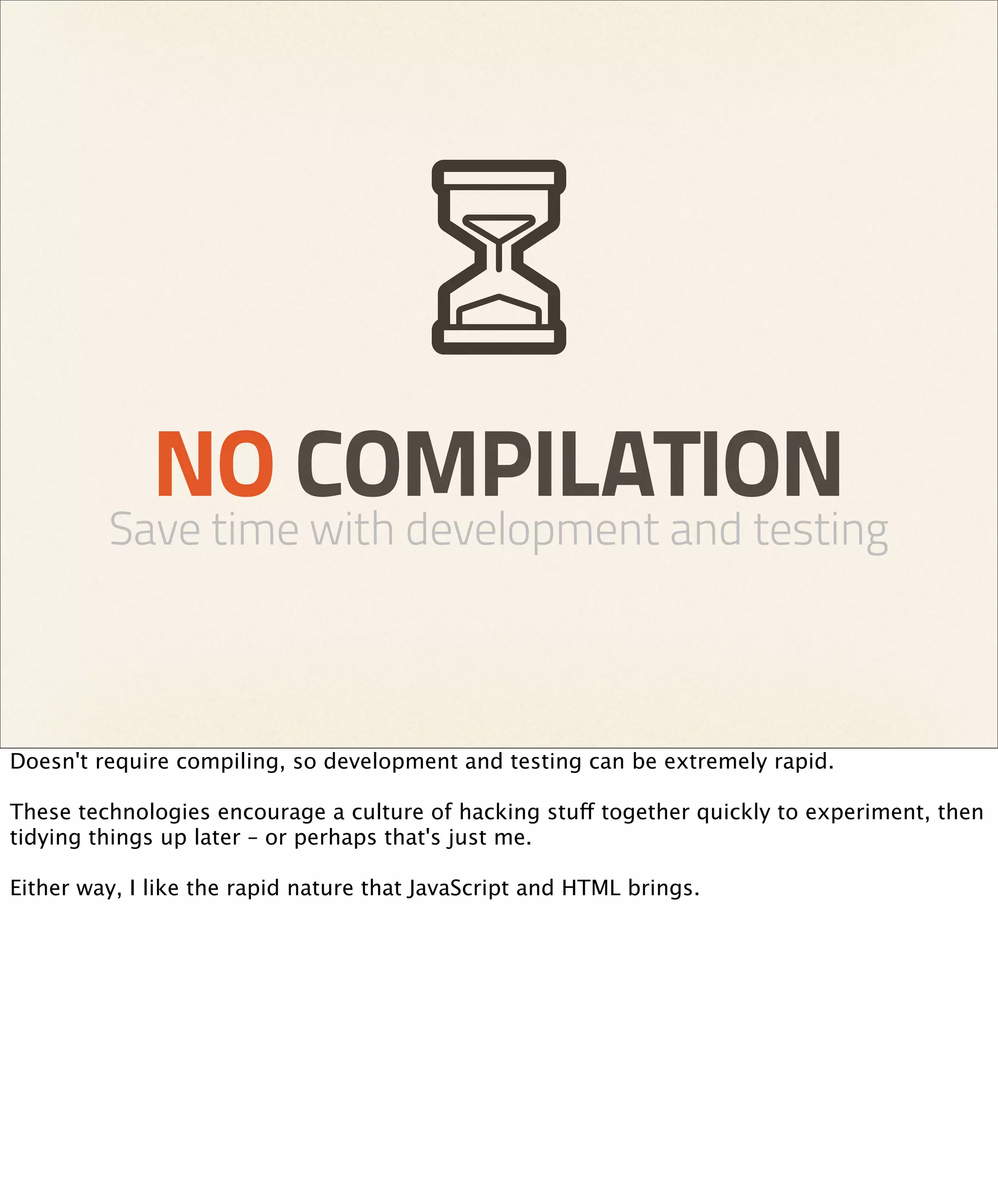 NO COMPILATION
         Save time with development and testing



Doesn't require compiling, so development and testing can be extremely rapid.

These technologies encourage a culture of hacking stuff together quickly to experiment, then
tidying things up later – or perhaps that's just me.

Either way, I like the rapid nature that JavaScript and HTML brings.
 