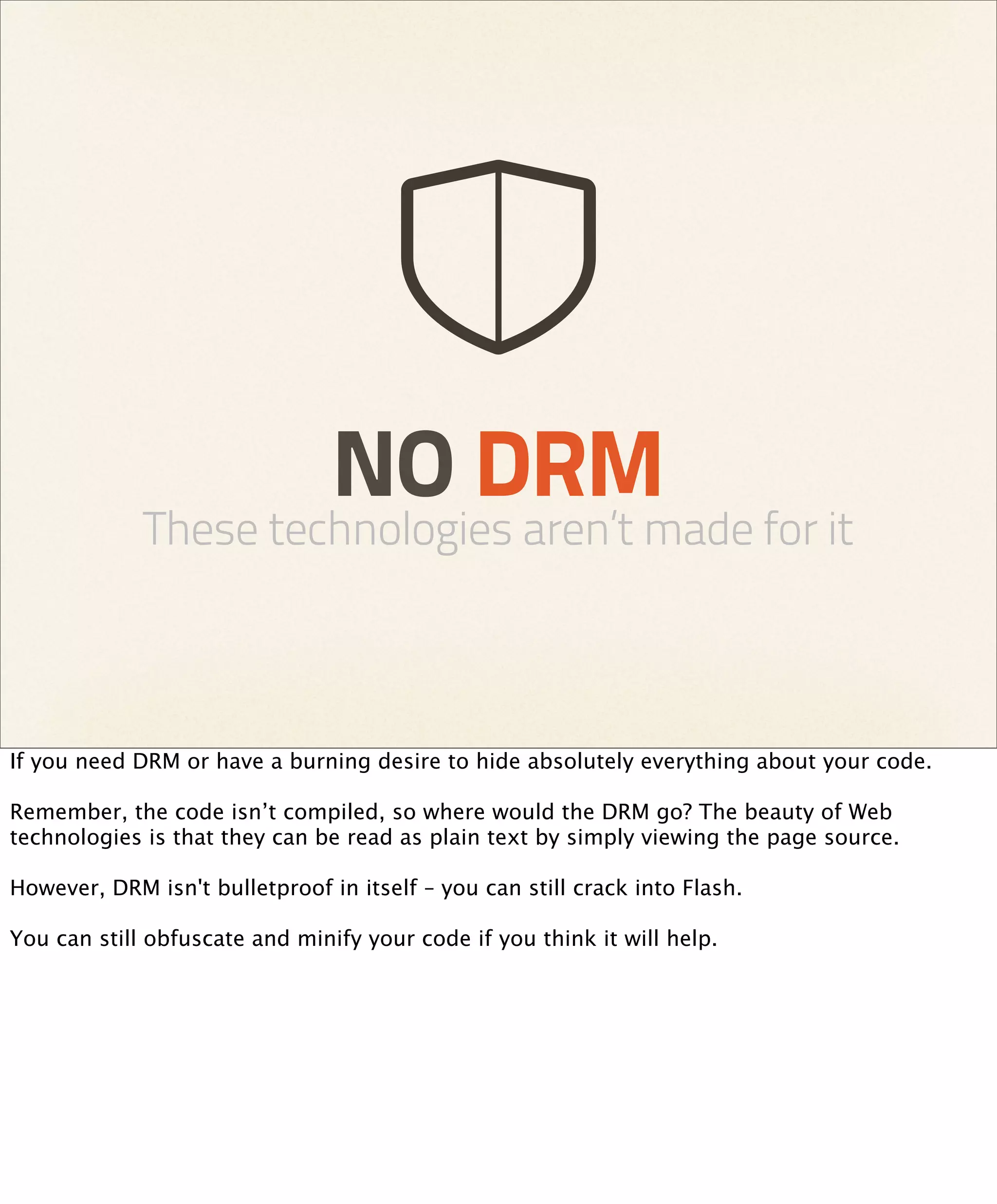 NO DRM
             These technologies aren’t made for it



If you need DRM or have a burning desire to hide absolutely everything about your code.

Remember, the code isn’t compiled, so where would the DRM go? The beauty of Web
technologies is that they can be read as plain text by simply viewing the page source.

However, DRM isn't bulletproof in itself – you can still crack into Flash.

You can still obfuscate and minify your code if you think it will help.
 