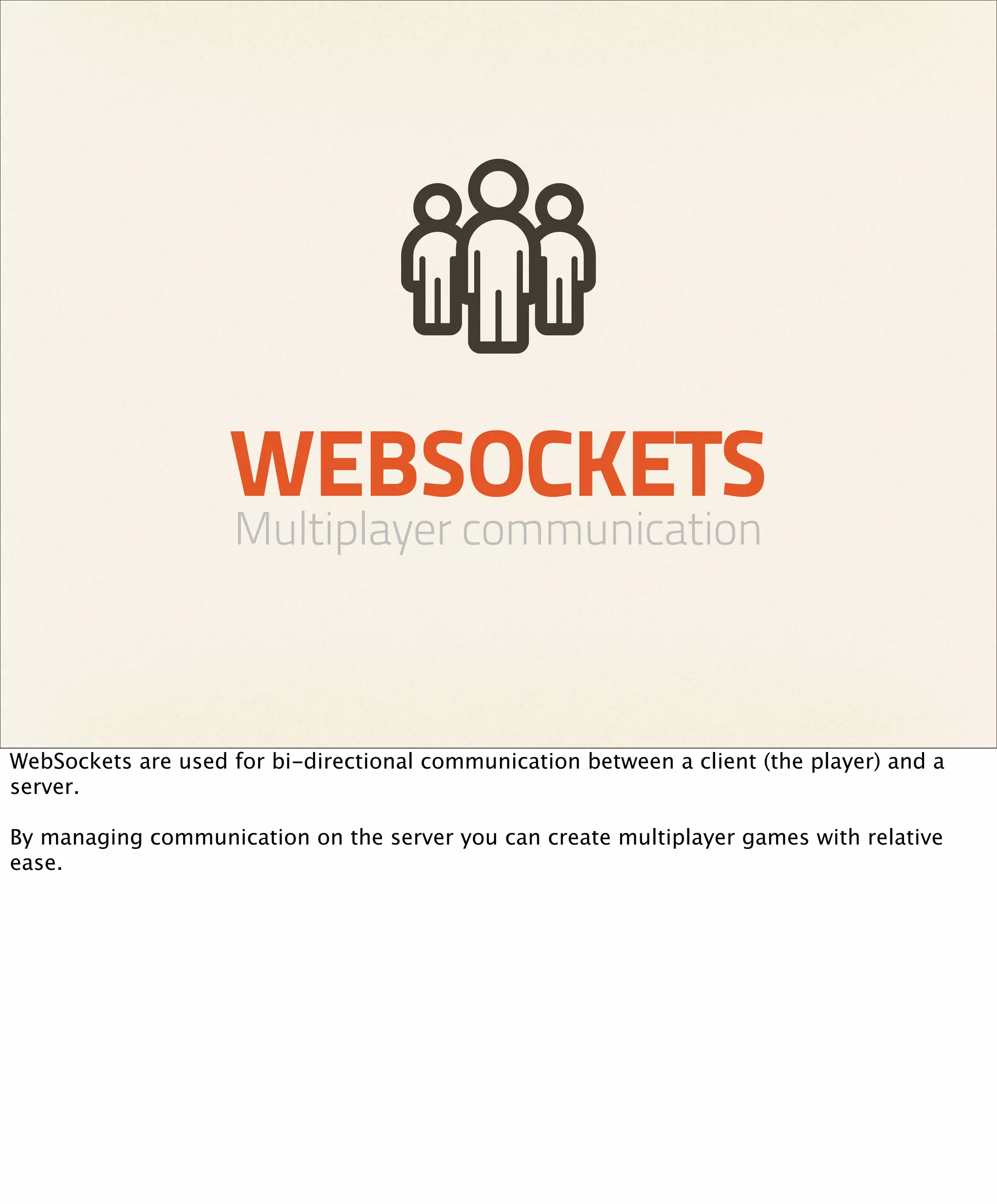 WEBSOCKETS
                     Multiplayer communication



WebSockets are used for bi-directional communication between a client (the player) and a
server.

By managing communication on the server you can create multiplayer games with relative
ease.
 