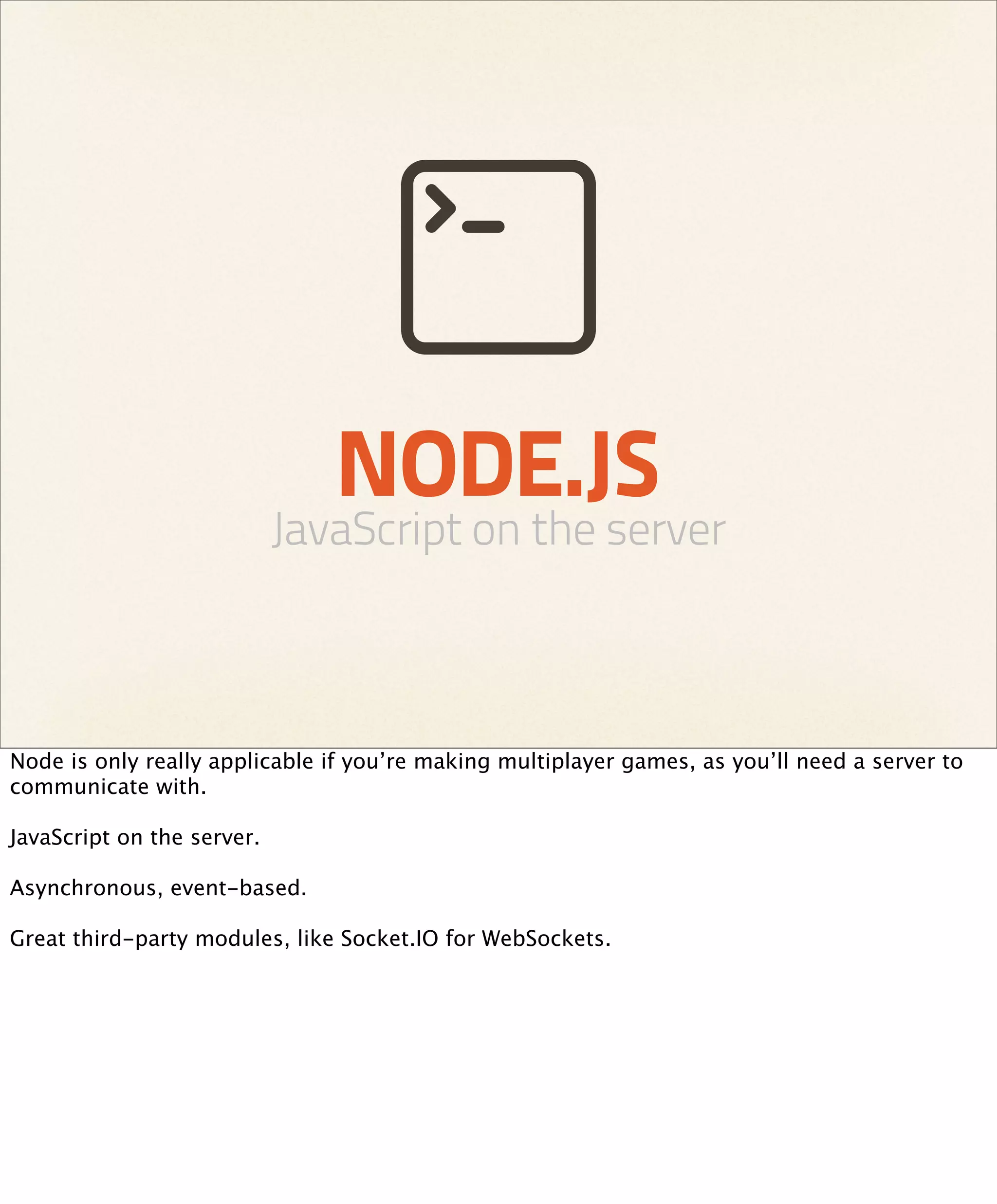 NODE.JS
                            JavaScript on the server



Node is only really applicable if you’re making multiplayer games, as you’ll need a server to
communicate with.

JavaScript on the server.

Asynchronous, event-based.

Great third-party modules, like Socket.IO for WebSockets.
 