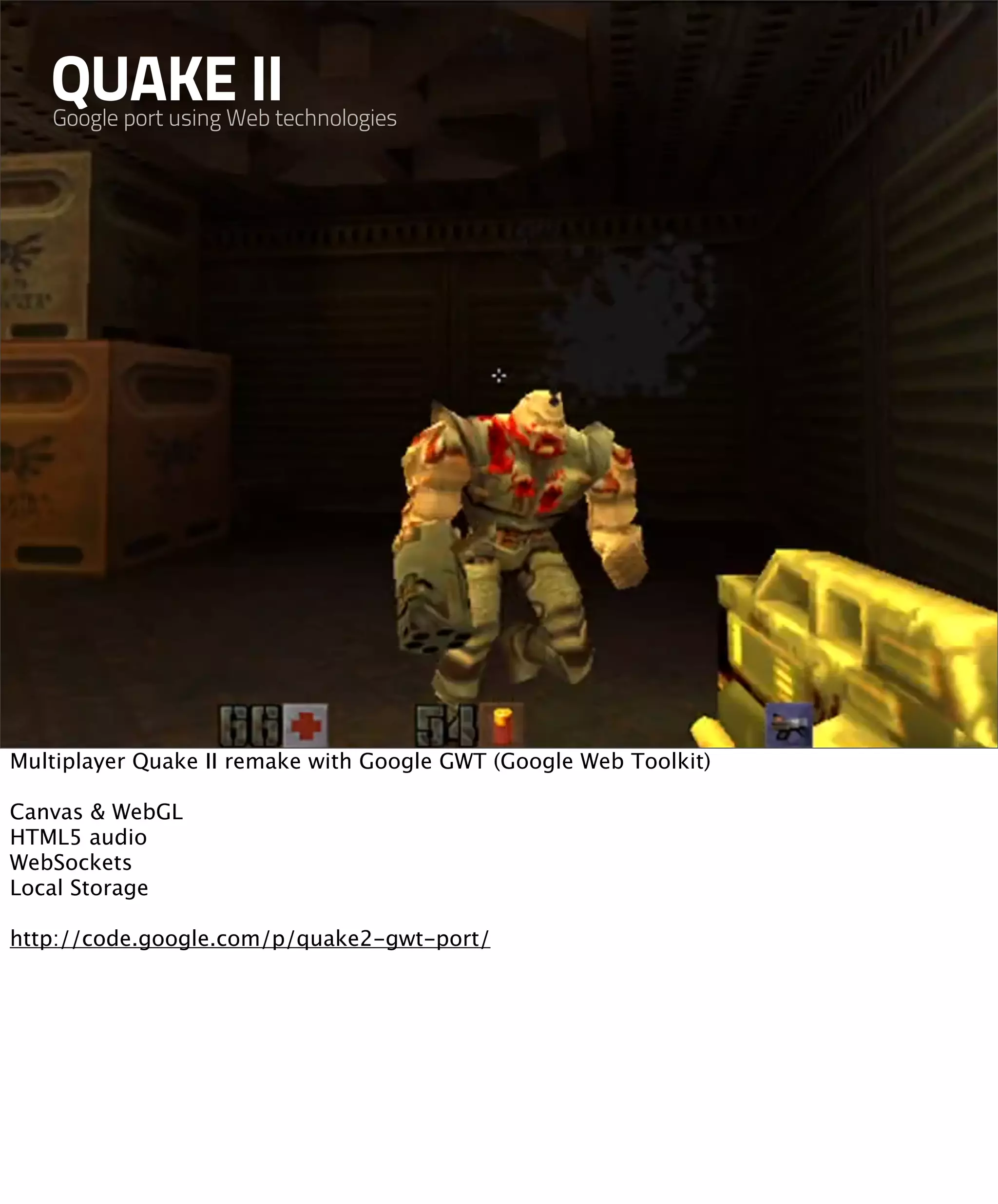QUAKE II
   Google port using Web technologies




Multiplayer Quake II remake with Google GWT (Google Web Toolkit)

Canvas & WebGL
HTML5 audio
WebSockets
Local Storage

http://code.google.com/p/quake2-gwt-port/
 