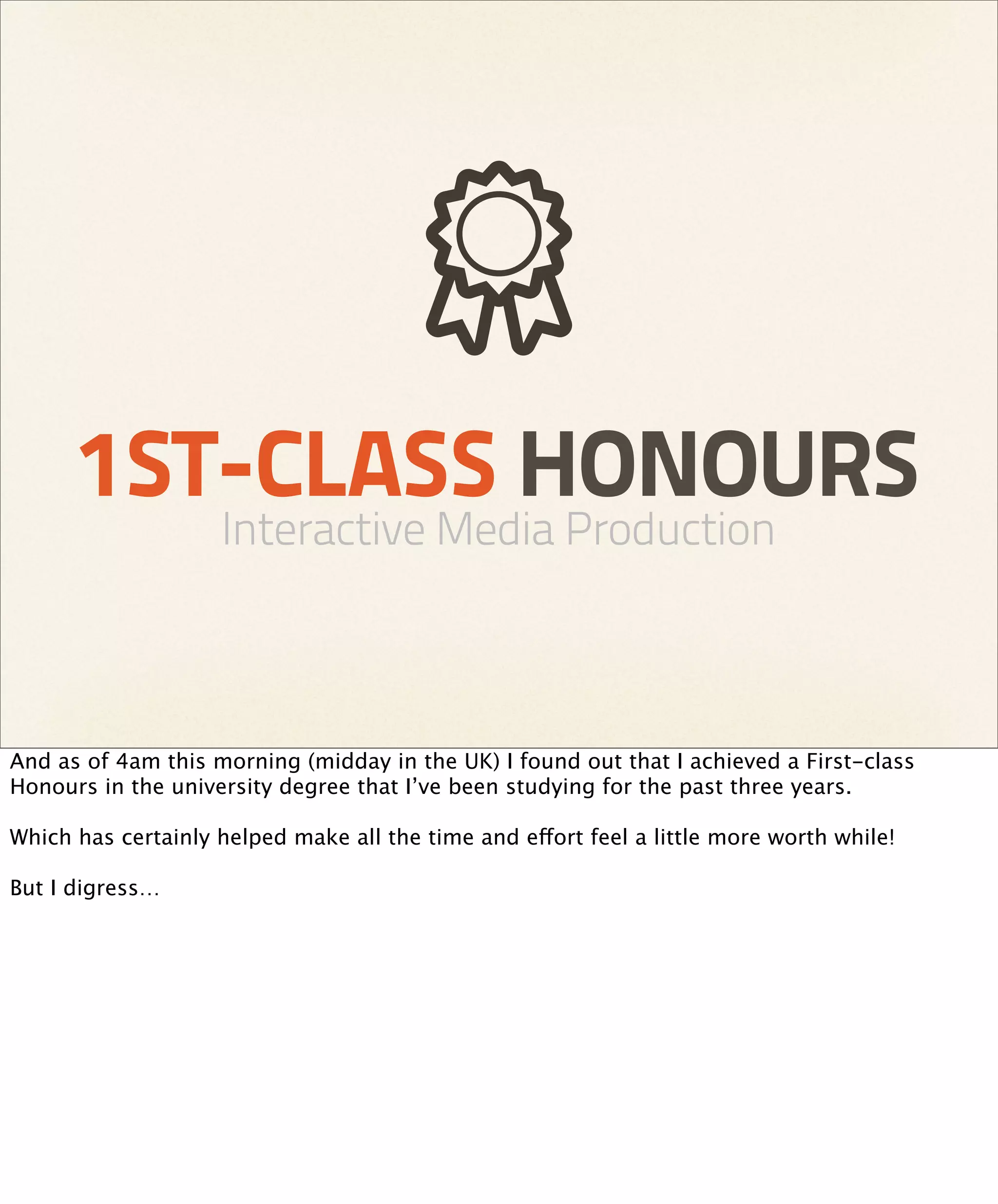 1ST-CLASS HONOURS
                    Interactive Media Production



And as of 4am this morning (midday in the UK) I found out that I achieved a First-class
Honours in the university degree that I’ve been studying for the past three years.

Which has certainly helped make all the time and effort feel a little more worth while!

But I digress…
 