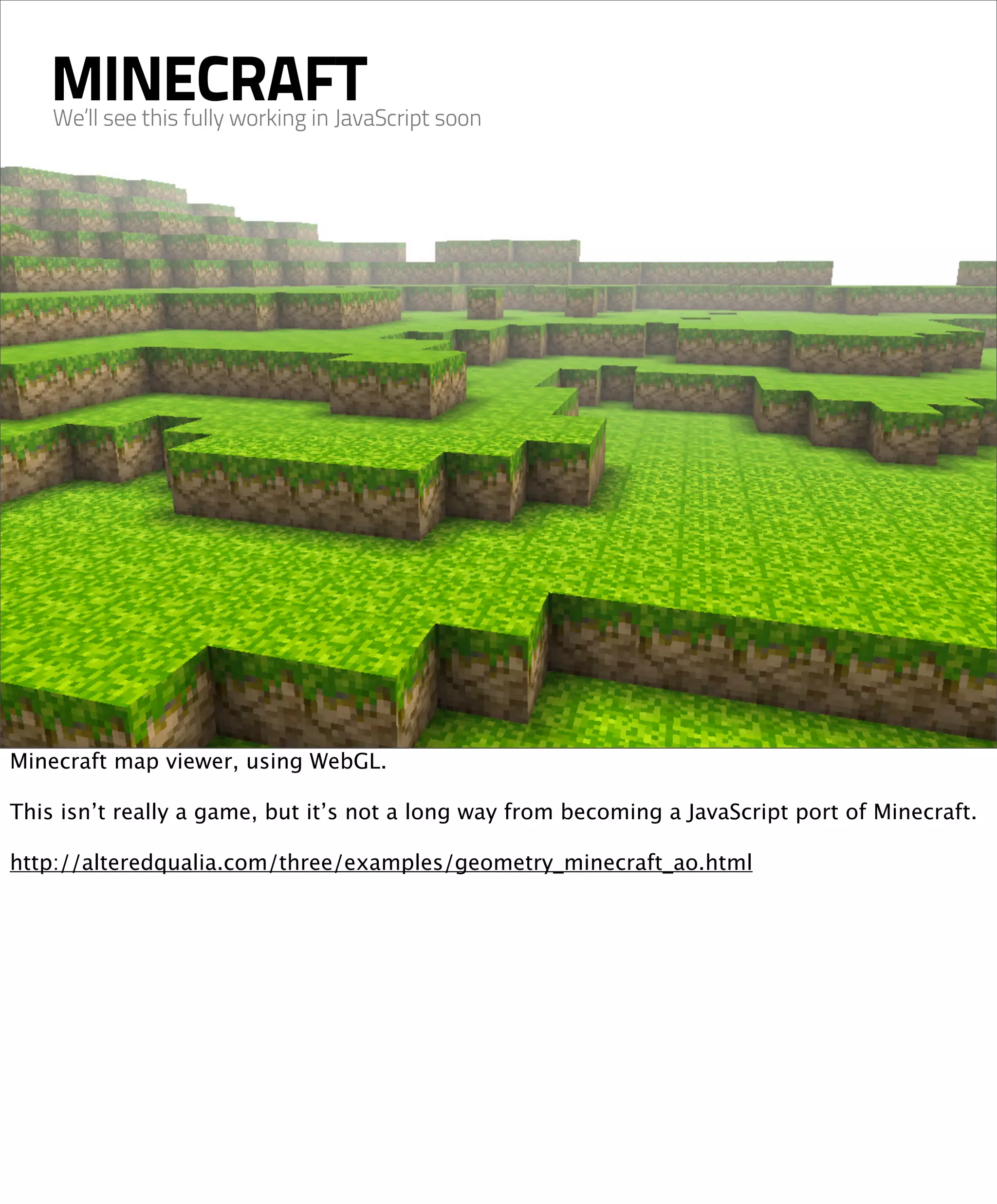 MINECRAFT
    We’ll see this fully working in JavaScript soon




Minecraft map viewer, using WebGL.

This isn’t really a game, but it’s not a long way from becoming a JavaScript port of Minecraft.

http://alteredqualia.com/three/examples/geometry_minecraft_ao.html
 