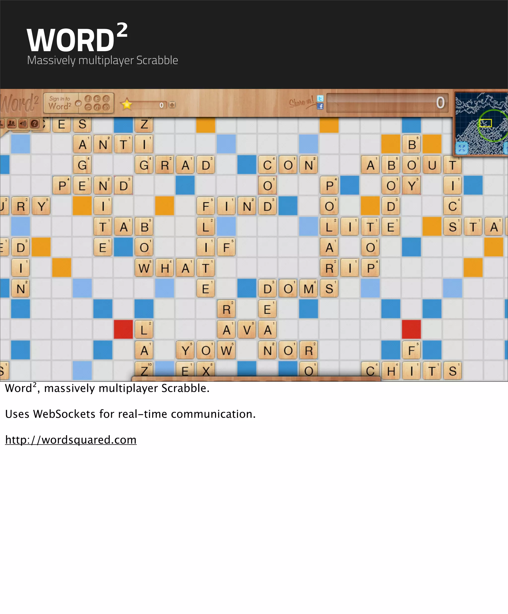 WORD²
    Massively multiplayer Scrabble




Word², massively multiplayer Scrabble.

Uses WebSockets for real-time communication.

http://wordsquared.com
 