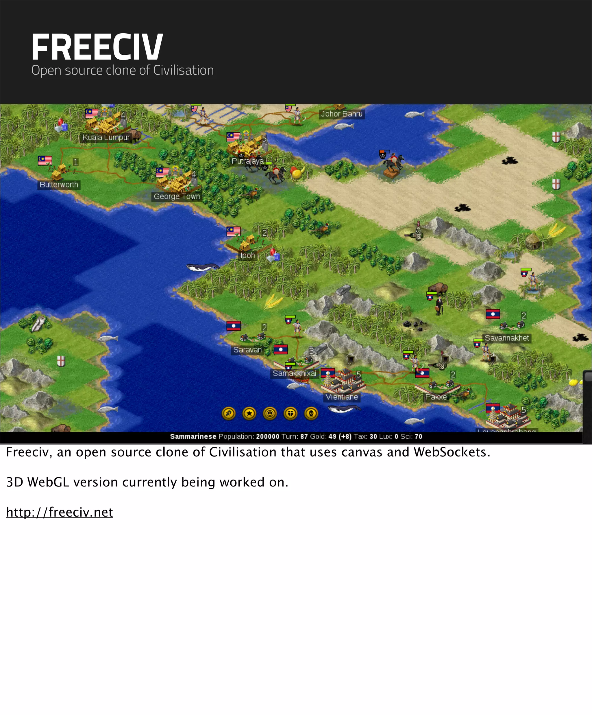 FREECIV
    Open source clone of Civilisation




Freeciv, an open source clone of Civilisation that uses canvas and WebSockets.

3D WebGL version currently being worked on.

http://freeciv.net
 