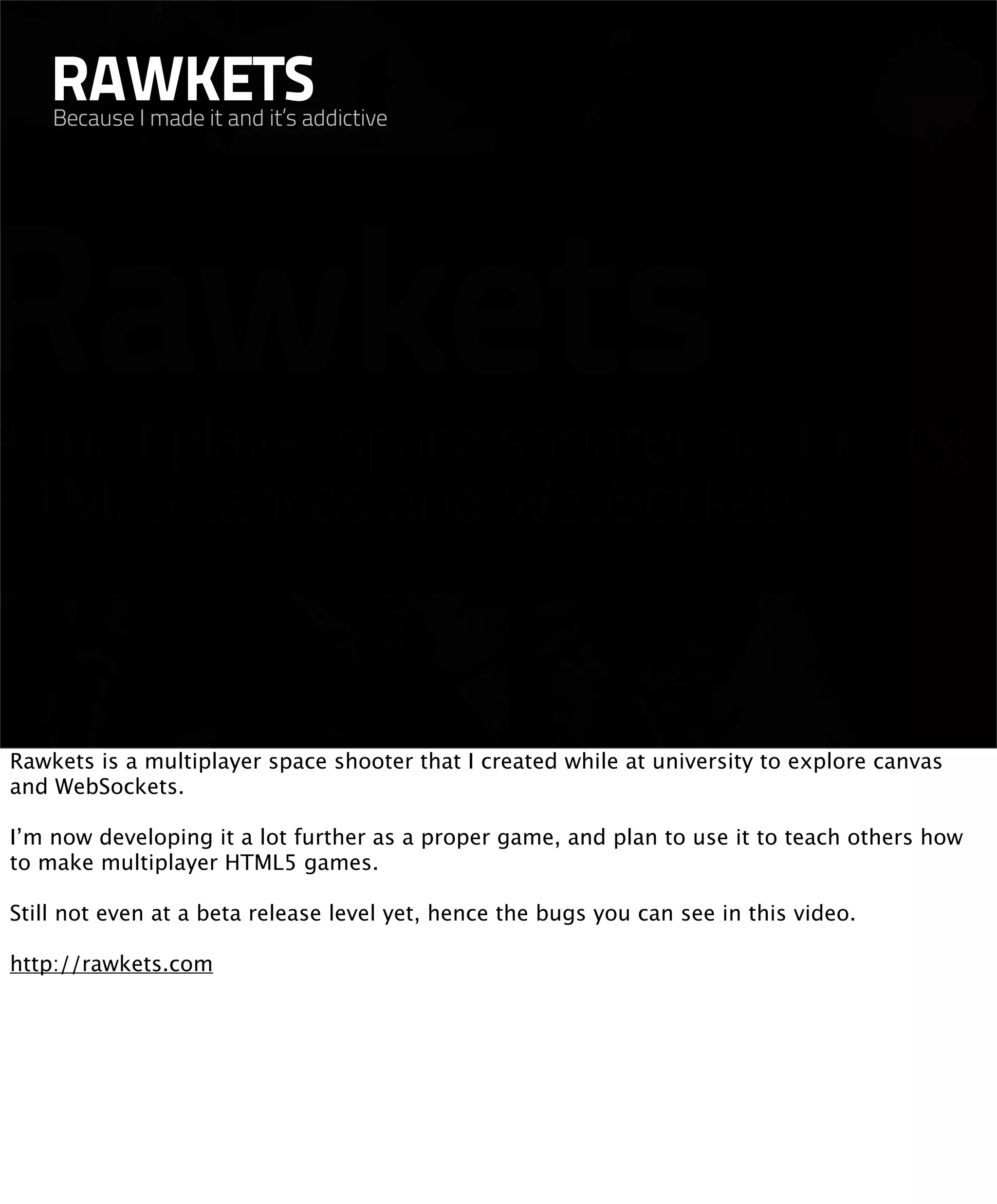 RAWKETS
    Because I made it and it’s addictive




Rawkets is a multiplayer space shooter that I created while at university to explore canvas
and WebSockets.

I’m now developing it a lot further as a proper game, and plan to use it to teach others how
to make multiplayer HTML5 games.

Still not even at a beta release level yet, hence the bugs you can see in this video.

http://rawkets.com
 