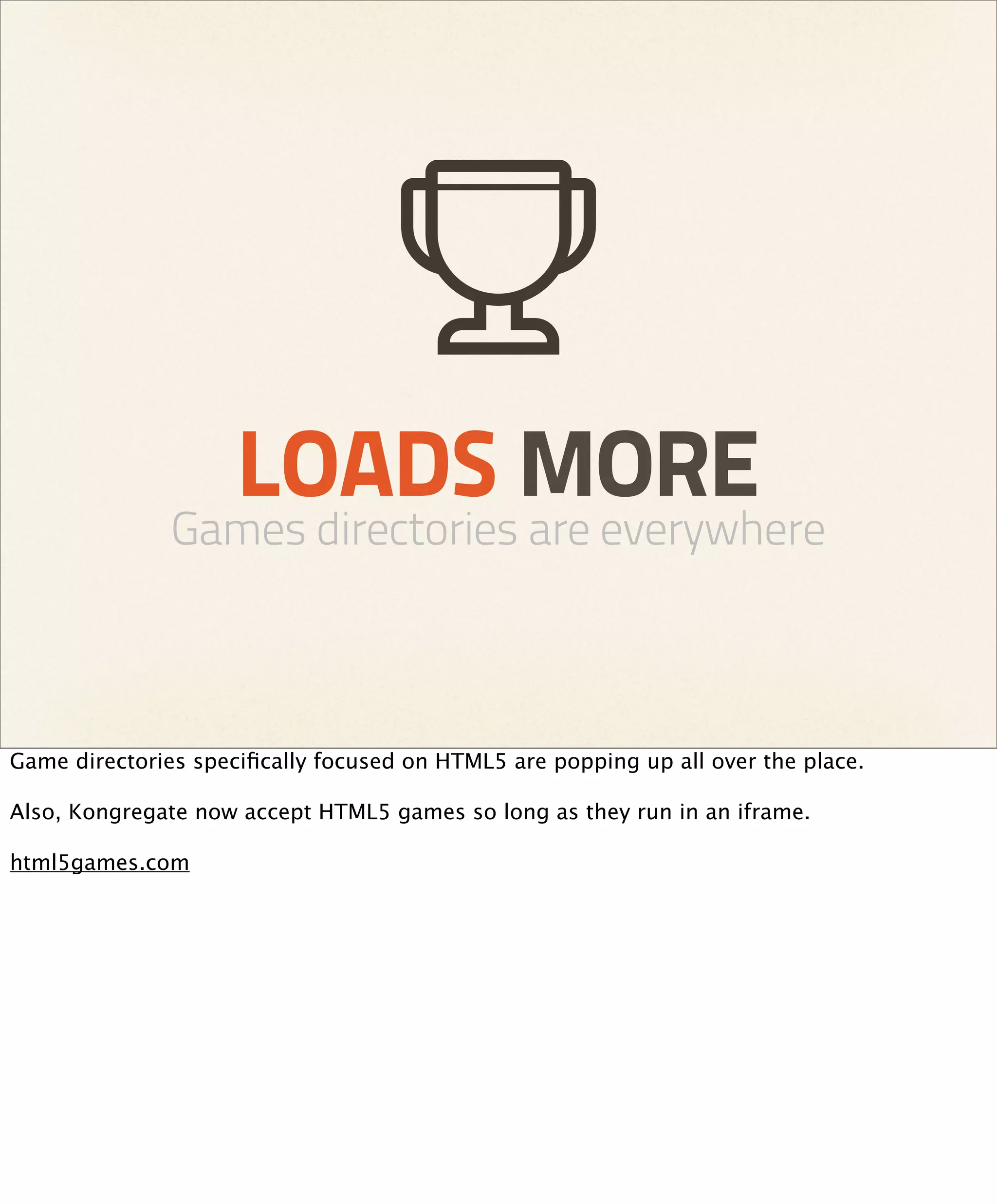 LOADS MORE
               Games directories are everywhere



Game directories speciﬁcally focused on HTML5 are popping up all over the place.

Also, Kongregate now accept HTML5 games so long as they run in an iframe.

html5games.com
 