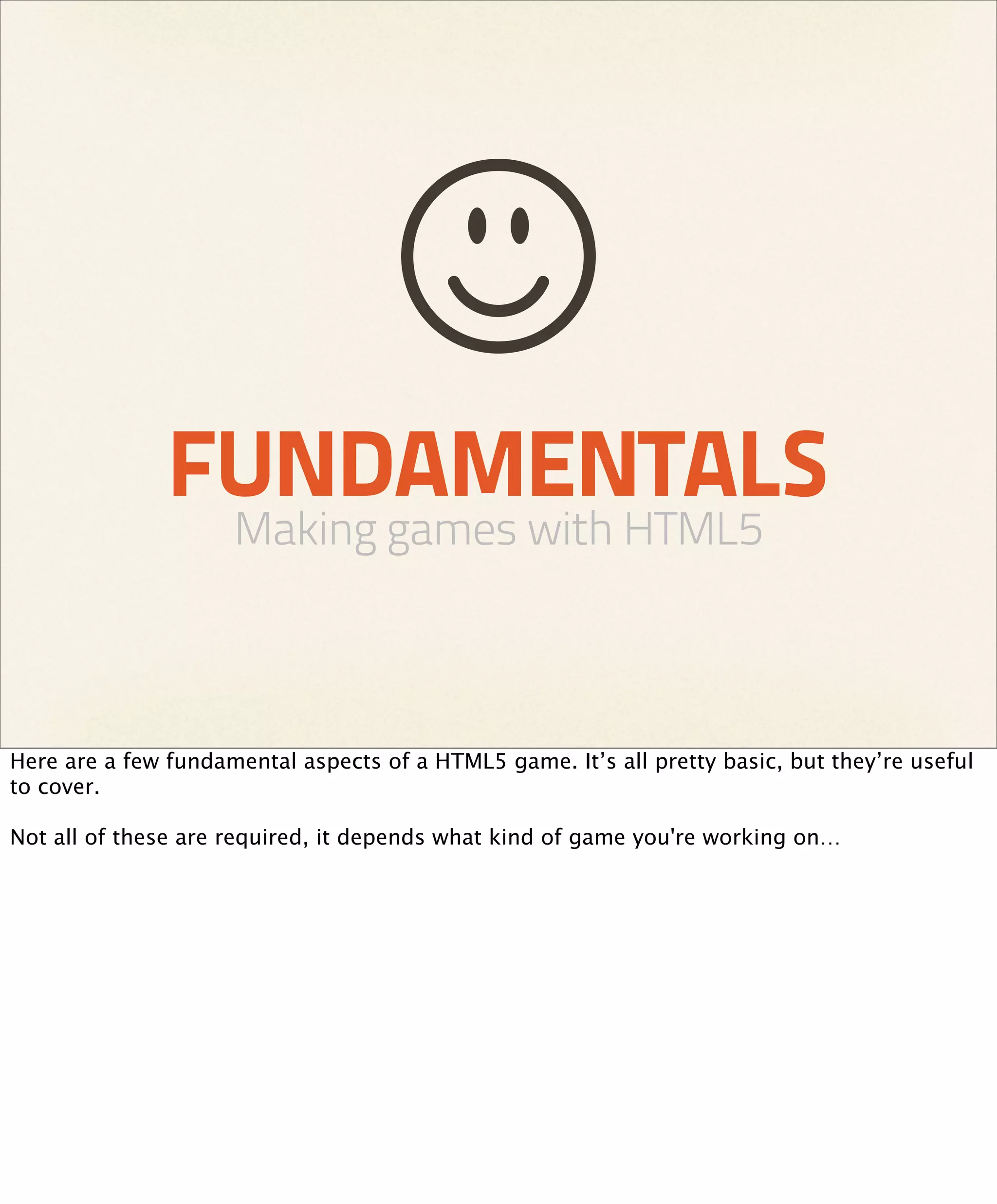 FUNDAMENTALS
                     Making games with HTML5



Here are a few fundamental aspects of a HTML5 game. It’s all pretty basic, but they’re useful
to cover.

Not all of these are required, it depends what kind of game you're working on…
 