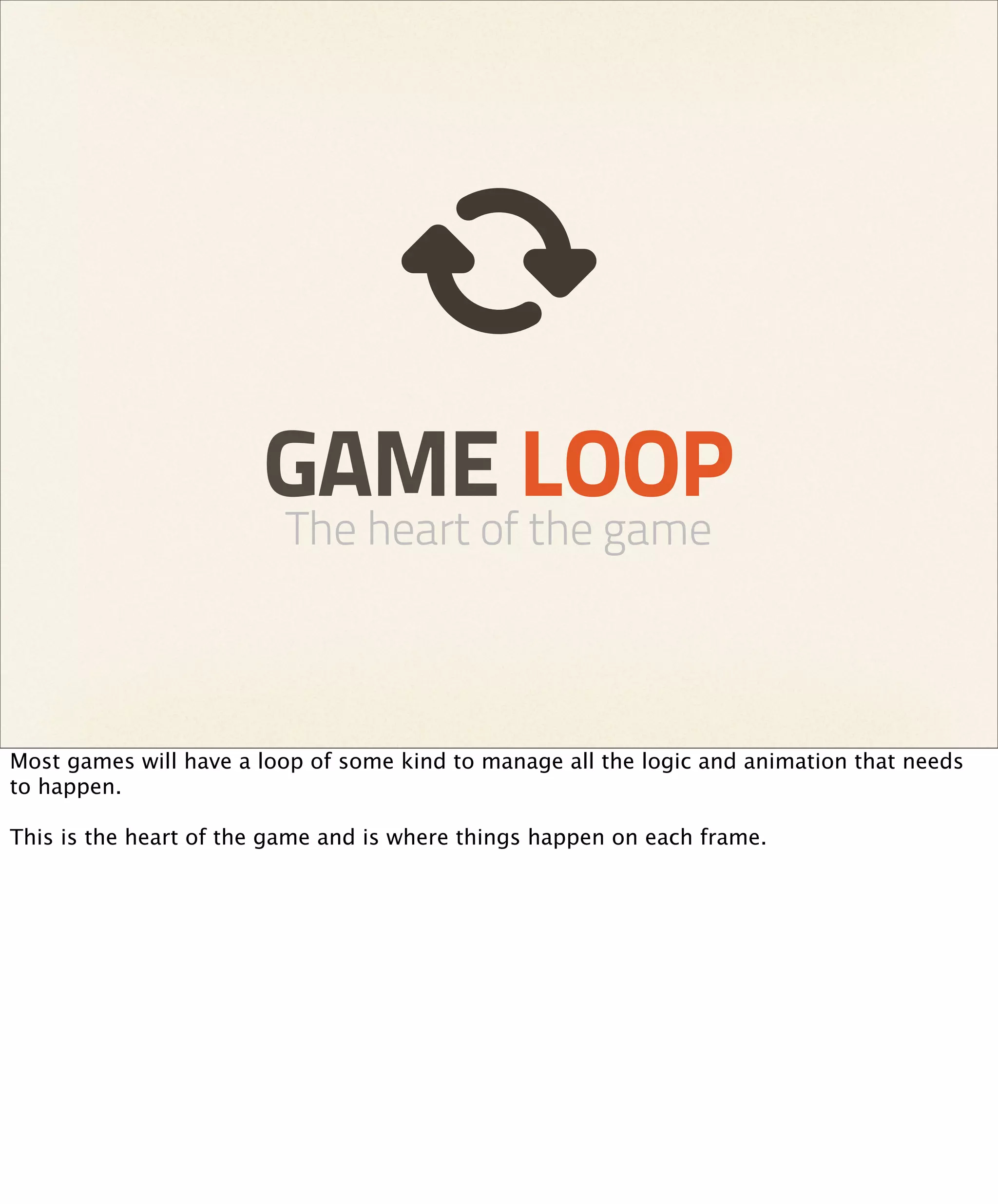 GAME LOOP
                         The heart of the game



Most games will have a loop of some kind to manage all the logic and animation that needs
to happen.

This is the heart of the game and is where things happen on each frame.
 