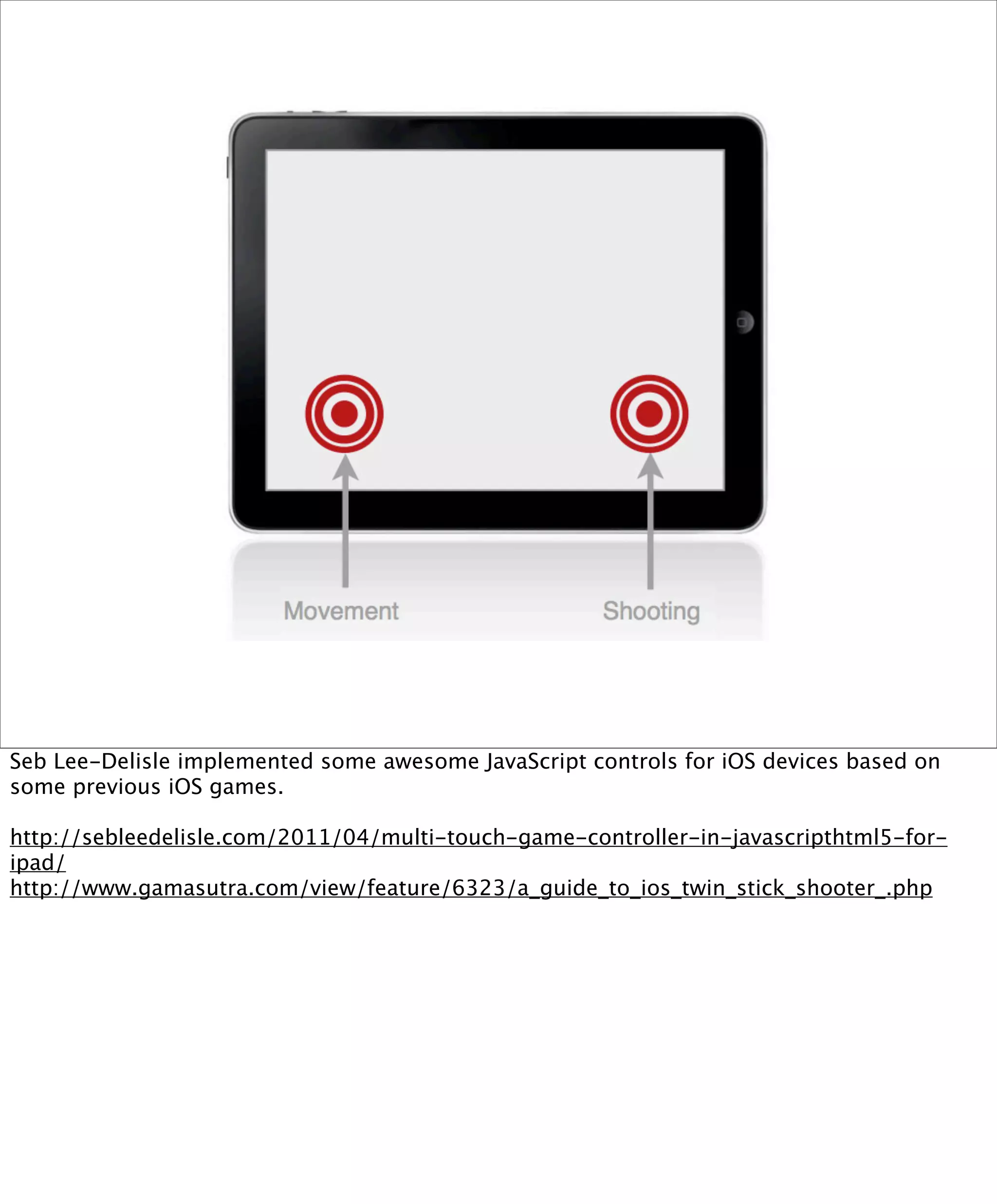Seb Lee-Delisle implemented some awesome JavaScript controls for iOS devices based on
some previous iOS games.

http://sebleedelisle.com/2011/04/multi-touch-game-controller-in-javascripthtml5-for-
ipad/
http://www.gamasutra.com/view/feature/6323/a_guide_to_ios_twin_stick_shooter_.php
 