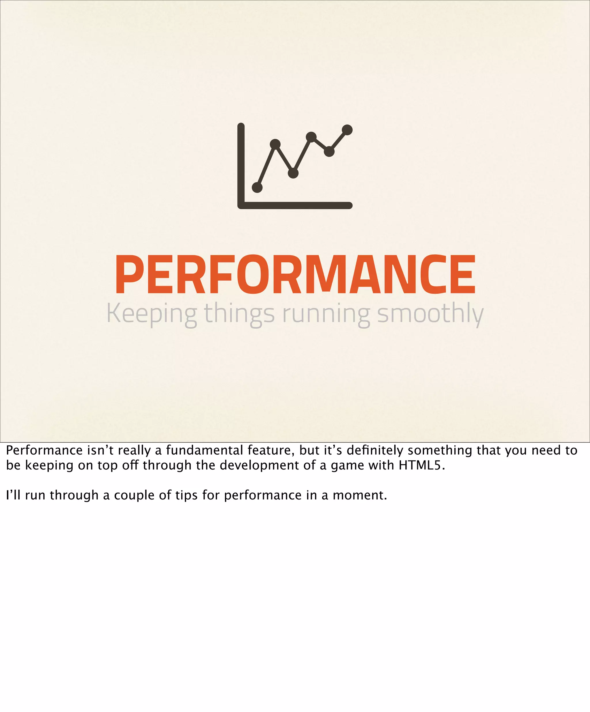 PERFORMANCE
                Keeping things running smoothly



Performance isn’t really a fundamental feature, but it’s deﬁnitely something that you need to
be keeping on top off through the development of a game with HTML5.

I’ll run through a couple of tips for performance in a moment.
 