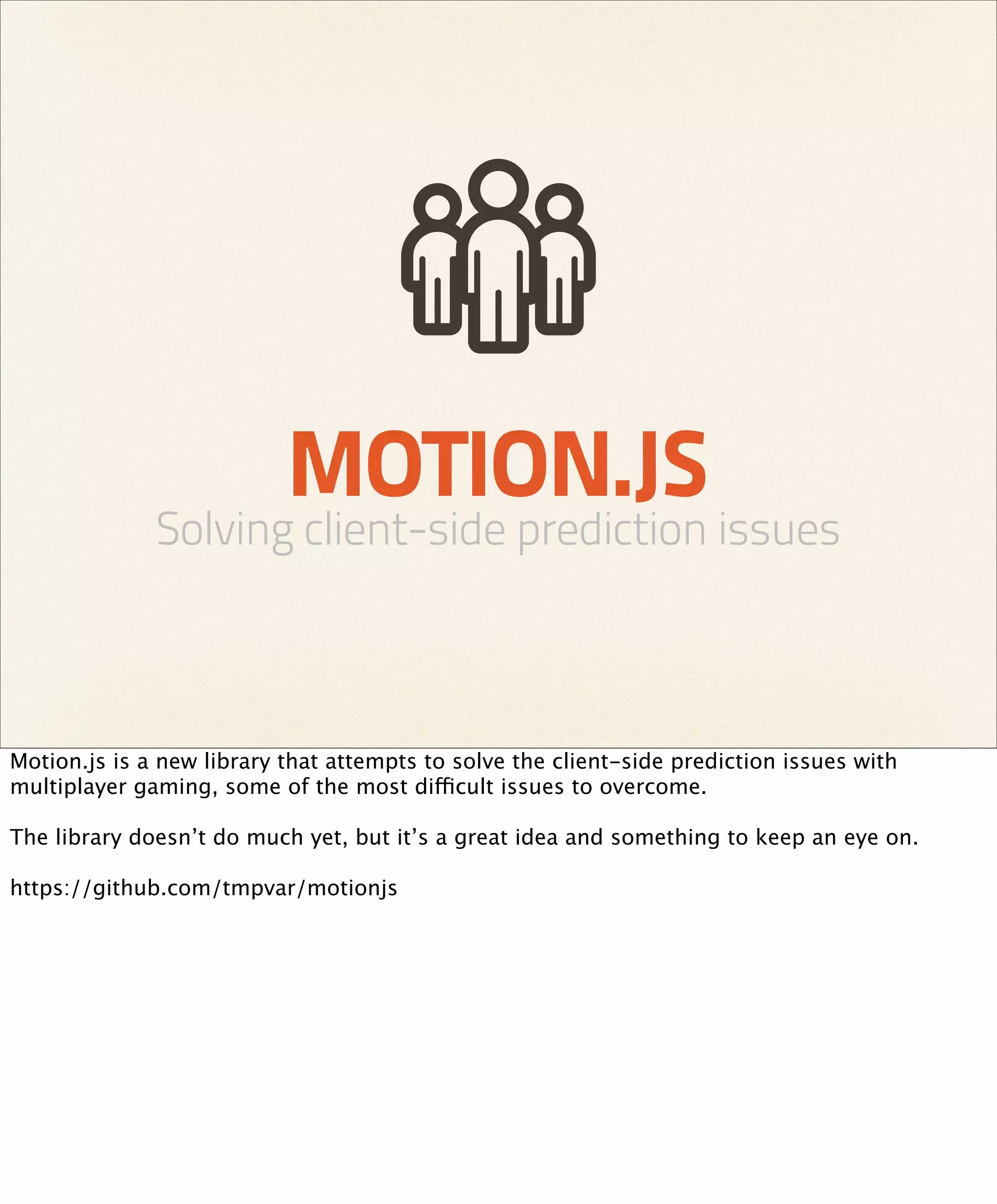 MOTION.JS
              Solving client-side prediction issues



Motion.js is a new library that attempts to solve the client-side prediction issues with
multiplayer gaming, some of the most difficult issues to overcome.

The library doesn’t do much yet, but it’s a great idea and something to keep an eye on.

https://github.com/tmpvar/motionjs
 