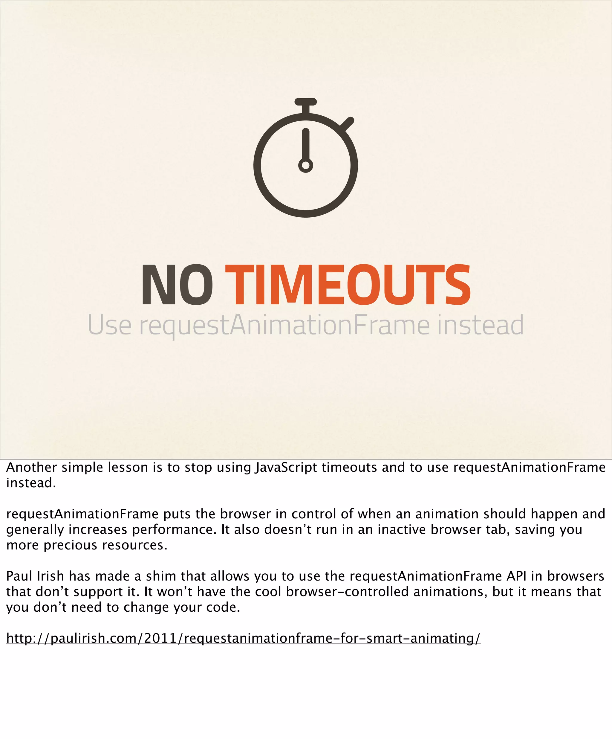 NO TIMEOUTS
            Use requestAnimationFrame instead



Another simple lesson is to stop using JavaScript timeouts and to use requestAnimationFrame
instead.

requestAnimationFrame puts the browser in control of when an animation should happen and
generally increases performance. It also doesn’t run in an inactive browser tab, saving you
more precious resources.

Paul Irish has made a shim that allows you to use the requestAnimationFrame API in browsers
that don’t support it. It won’t have the cool browser-controlled animations, but it means that
you don’t need to change your code.

http://paulirish.com/2011/requestanimationframe-for-smart-animating/
 