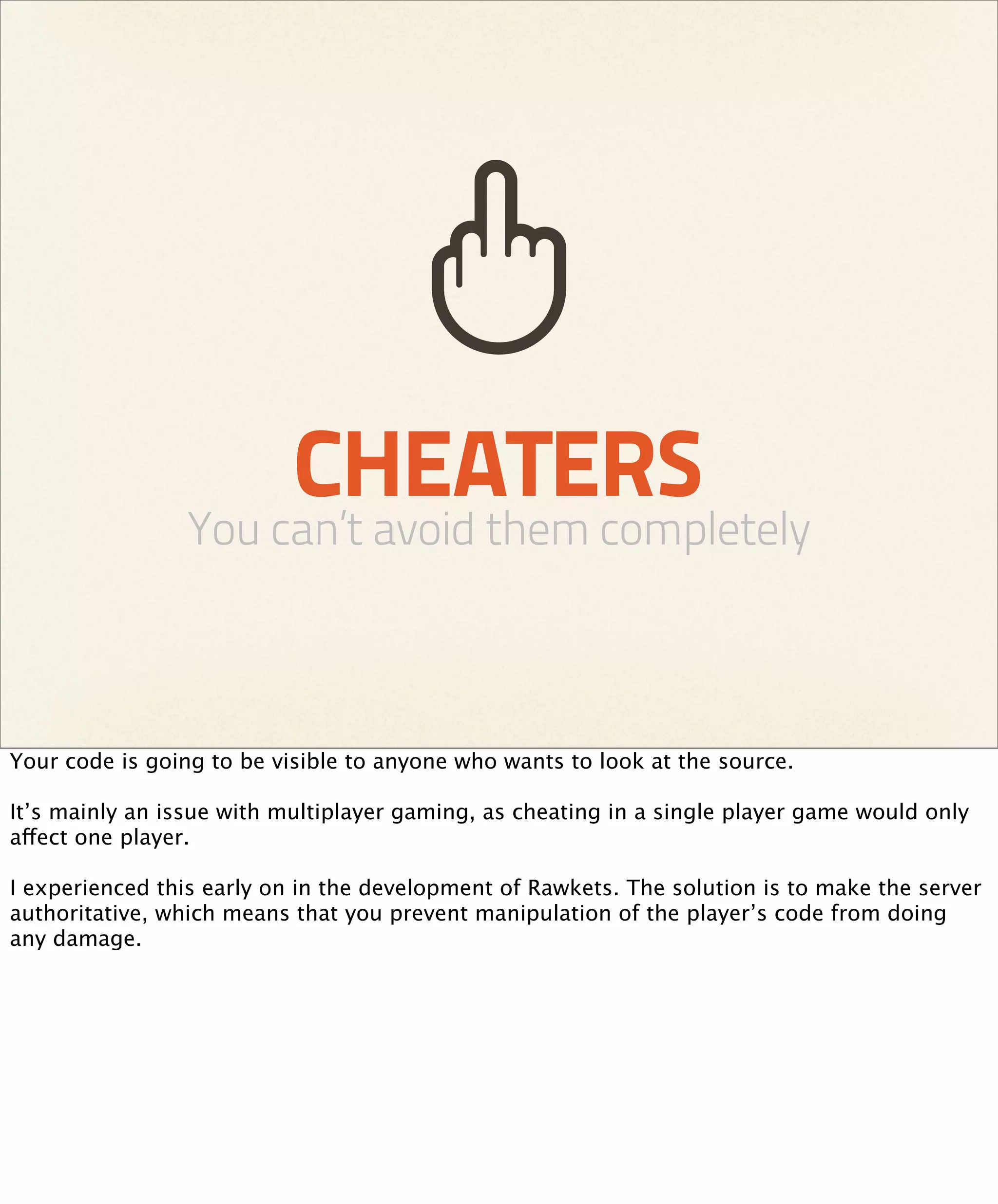 CHEATERS
                You can’t avoid them completely



Your code is going to be visible to anyone who wants to look at the source.

It’s mainly an issue with multiplayer gaming, as cheating in a single player game would only
affect one player.

I experienced this early on in the development of Rawkets. The solution is to make the server
authoritative, which means that you prevent manipulation of the player’s code from doing
any damage.
 