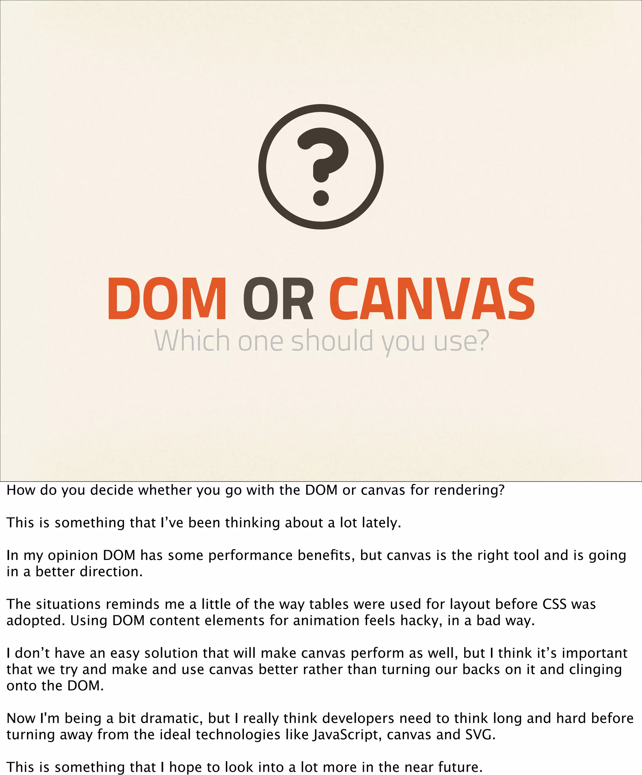 DOM OR CANVAS
                      Which one should you use?



How do you decide whether you go with the DOM or canvas for rendering?

This is something that I’ve been thinking about a lot lately.

In my opinion DOM has some performance beneﬁts, but canvas is the right tool and is going
in a better direction.

The situations reminds me a little of the way tables were used for layout before CSS was
adopted. Using DOM content elements for animation feels hacky, in a bad way.

I don’t have an easy solution that will make canvas perform as well, but I think it’s important
that we try and make and use canvas better rather than turning our backs on it and clinging
onto the DOM.

Now I'm being a bit dramatic, but I really think developers need to think long and hard before
turning away from the ideal technologies like JavaScript, canvas and SVG.

This is something that I hope to look into a lot more in the near future.
 